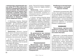 температуры окружающей сре-
ды минус 27 °С без участия во-
дителя в управлении дроссель-
ной заслонкой. При полном (до
упора) нажатии на педаль аксе-
лератора в режиме пуска дви-
гателя топливоподача блокиру-
ется для продувки цилиндров
двигателя от лишнего топлива
после неудачных пусков.
3. Включите стартер. Нажатую
до упора педаль сцепления удер-
живайте до окончания пуска и
выхода двигателя на устойчивый
холостой ход. После пуска двига-
теля отпустите ключ зажигания –
стартер выключится.
Примечание. Включать стартер
более чем на 10 секунд не рекоменду-
ется. При превышении допустимого
времени включения стартера ЭСУД
размыкает цепь включения стартера.
4. Если в течение 10 секунд
работы стартера двигатель не
пустился, повторите пуск не ранее
чем через 40 секунд.
5. Если вторая попытка пуска
была безуспешной, третью начни-
те не ранее чем через 40 секунд с
полностью нажатой педалью аксе-
лератора (режим продувки цилин-
дров). После 6-8 секунд продувки
плавно отпустите педаль акселе-
ратора.
Примечание. После неудачных
пусков, при необходимости нажатия на
педаль акселератора, возможно ис-
пользование ручного тормоза вместо
нажатия педали тормоза.
6. Если и третья попытка пуска
не удалась, то либо температура
окружающей среды ниже минус
27 градусов (границы возможно-
сти холодного пуска двигателя без
вспомогательных устройств), либо
двигатель неисправен, либо есть
какое-то отклонение от рекомен-
даций, приведенных выше.
ВНИМАНИЕ!
Не допускается при помощи
стартера начинать движение
автомобиля. В нормальных ус-
ловиях движение начинайте на
первой передаче в коробке
передач.
Предупреждение
Выхлопные газы ядовиты!
Поэтому помещение, в котором
производится пуск и прогрев
двигателя, должно хорошо вен-
тилироваться.
Особенности эксплуатации
автомобиля с системой
впрыска топлива
Загорание сигнализатора «Дви-
гатель» при работающем двигате-
ле сигнализирует о наличии неис-
правности. Но это не означает, что
двигатель должен быть немедлен-
но остановлен – контроллер имеет
резервные режимы, позволяющие
двигателю работать в условиях,
близких к нормальным.
ВНИМАНИЕ!
Тем не менее, причина неис-
правности должна быть устра-
нена на аттестованном ПССС
как можно быстрее.
Двигатель с системой впрыска
топлива при наличии нейтрализа-
тора и датчика кислорода работа-
ет исправно в том случае, если
используется только неэтилиро-
ванный бензин. Этилированный
бензин в короткий срок выводит
данные элементы из строя, появ-
ляется дымный выхлоп, резко воз-
растает расход топлива и ухудша-
ется динамика автомобиля.
60
http://vnx.su/
 