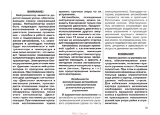 ВНИМАНИЕ!
Нейтрализатор является до-
рогостоящим узлом, обеспечи-
вающим охрану окружающей
среды. Нейтрализатор может
быть поврежден пропусками
воспламенения в цилиндрах
двигателя (внешнее проявле-
ние – перебои в работе двига-
теля и подергивания при дви-
жении автомобиля), т.к. несго-
ревшее в цилиндрах топливо
будет воспламеняться в ней-
трализаторе и температура в
нем резко возрастет, что вызо-
вет термическое повреждение
каталитического элемента ней-
трализатора. Электронные бло-
ки управления двигателем име-
ют функцию защиты нейтрали-
заторов от пропусков воспла-
менения. При появлении пропу-
сков воспламенения в одном
или двух цилиндрах сигнализа-
тор «Двигатель» включается в
мигающем режиме, произво-
дится отключение подачи топ-
лива в цилиндрах, в которых
обнаружены пропуски, после
этого сигнализатор «Двига-
тель» горит постоянно до конца
поездки. При появлении пропу-
сков воспламенения нужно
принять срочные меры по их
устранению.
Автомобили, оснащенные
нейтрализаторами, можно за-
водить буксировкой только при
холодном двигателе. Предпоч-
тительнее заводить двигатель с
использованием другого акку-
мулятора или внешнего источ-
ника тока 12 вольт и ни в коем
случае не используйте стартер
для передвижения автомобиля.
Автомобиль оснащен прием-
ной трубой с каталитическим
нейтрализатором, имеющим
высокую рабочую температуру,
поэтому категорически запре-
щается помещать и хранить в
моторном отсеке легковоспла-
меняющиеся материалы и пред-
меты (ветошь, бумагу и т.п.)
для предотвращения возмож-
ного возгорания.
Особенности
эксплуатации автомобиля
с электромеханическим
усилителем рулевого
управления
В вариантном исполнении на
автомобиль устанавливается элек-
тромеханический усилитель руле-
вого управления (далее по тексту
электроусилитель), благодаря ко-
торому управление автомобилем
становится легким и приятным.
Расположен электроусилитель в
рулевой колонке. Электроусили-
тель мгновенно отслеживает все
управляющие воздействия на ру-
левое управление и производит
увеличение крутящего момента,
передаваемого Вами через руле-
вое колесо, по определенному, спе-
циально подобранному для автомо-
биля, алгоритму в зависимости от
скорости движения автомобиля.
ВНИМАНИЕ!
Малое усилие на рулевом ко-
лесе, обеспечиваемое элек-
троусилителем, позволяет вра-
щать рулевое колесо с большой
скоростью. При этом в крайних
положениях возможны незначи-
тельные удары ограничителя
хода рейки о картер, сопровож-
даемые небольшим стуком.
Для избежания повреждения
картера рулевого механизма
необходимо контролировать
скорость вращения рулевого
колеса в крайних положениях и
не прикладывать повышенных
усилий при упоре рейки в огра-
ничитель.
61
http://vnx.su/
 