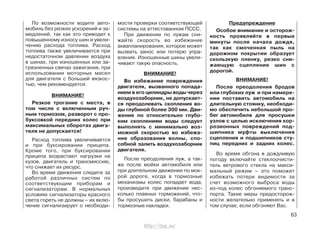 По возможности водите авто-
мобиль без резких ускорений и за-
медлений, так как это приводит к
повышенному износу шин и увели-
чению расхода топлива. Расход
топлива также увеличивается при
недостаточном давлении воздуха
в шинах, при изношенных или за-
грязненных свечах зажигания, при
использовании моторных масел
для двигателя с большей вязкос-
тью, чем рекомендуется.
ВНИМАНИЕ!
Резкое трогание с места, в
том числе с включенным руч-
ным тормозом, разворот с про-
буксовкой передних колес при
максимальных оборотах двига-
теля не допускается!
Расход топлива увеличивается
и при буксировании прицепа.
Кроме того, при буксировании
прицепа возрастают нагрузки на
кузов, двигатель и трансмиссию,
что снижает их ресурс.
Во время движения следите за
работой различных систем по
соответствующим приборам и
сигнализаторам. В нормальных
условиях сигнализаторы красного
света гореть не должны – их вклю-
чение сигнализирует о необходи-
мости проверки соответствующей
системы на аттестованном ПССС.
При движении по лужам сни-
жайте скорость во избежание
аквапланирования, которое может
вызвать занос или потерю упра-
вления. Изношенные шины увели-
чивают такую опасность.
ВНИМАНИЕ!
Во избежание повреждения
двигателя, вызванного попада-
нием в его цилиндры воды через
воздухозаборник, не допускает-
ся преодолевать скопления во-
ды глубиной более 300 мм. Дви-
жение по относительно глубо-
ким скоплениям воды следует
выполнять с минимально воз-
можной скоростью во избежа-
ние образования волны, спо-
собной залить воздухозаборник
двигателя.
После преодоления луж, а так-
же после мойки автомобиля или
при длительном движении по мок-
рой дороге, когда в тормозные
механизмы колес попадает вода,
произведите при движении нес-
колько плавных торможений, что-
бы просушить диски, барабаны и
тормозные накладки.
Предупреждение
Особое внимание и осторож-
ность проявляйте в первые
минуты после начала дождя,
так как смоченная пыль на
дорожном покрытии образует
скользкую пленку, резко сни-
жающую сцепление шин с
дорогой.
ВНИМАНИЕ!
После преодоления бродов
или глубоких луж и при намере-
нии поставить автомобиль на
длительную стоянку, необходи-
мо обеспечить небольшой про-
бег автомобиля для просушки
узлов с целью исключения кор-
розионных повреждений под-
шипника муфты выключения
сцепления и подшипников сту-
пиц передних и задних колес.
Во время обгона в дождливую
погоду включайте стеклоочисти-
тель ветрового стекла на макси-
мальный режим – это поможет
избежать потери видимости за
счет возможного выброса воды
из-под колес обгоняемого транс-
порта. Такие меры предосторож-
ности желательно применять и в
том случае, если обгоняют Вас.
63
http://vnx.su/
 