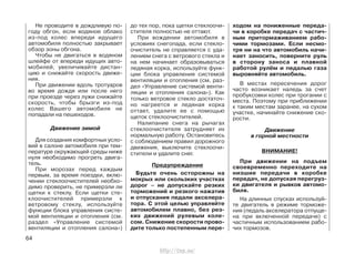 Не проводите в дождливую по-
году обгон, если водяное облако
из-под колес впереди идущего
автомобиля полностью закрывает
обзор зоны обгона.
Чтобы не двигаться в водяном
шлейфе от впереди идущих авто-
мобилей, увеличивайте дистан-
цию и снижайте скорость движе-
ния.
При движении вдоль тротуаров
во время дождя или после него
при проезде через лужи снижайте
скорость, чтобы брызги из-под
колес Вашего автомобиля не
попадали на пешеходов.
Движение зимой
Для создания комфортных усло-
вий в салоне автомобиля при тем-
пературе окружающей среды ниже
нуля необходимо прогреть двига-
тель.
При морозах перед каждым
первым, за время поездки, вклю-
чении стеклоочистителей необхо-
димо проверить, не примерзли ли
щетки к стеклу. Если щетки сте-
клоочистителей примерзли к
ветровому стеклу, используйте
функции блока управления систе-
мой вентиляции и отопления (см.
раздел «Управление системой
вентиляции и отопления салона»)
до тех пор, пока щетки стеклоочи-
стителя полностью не оттают.
При вождении автомобиля в
условиях снегопада, если стекло-
очиститель не справляется с уда-
лением снега с ветрового стекла и
на нем начинает образовываться
ледяная корка, используйте функ-
ции блока управления системой
вентиляции и отопления (см. раз-
дел «Управление системой венти-
ляции и отопления салона»). Как
только ветровое стекло достаточ-
но нагреется и ледяная корка
оттает, удалите ее с помощью
щеток стеклоочистителей.
Налипание снега на рычагах
стеклоочистителя затрудняет их
нормальную работу. Остановитесь
с соблюдением правил дорожного
движения, выключите стеклоочи-
стители и удалите снег.
Предупреждение
Будьте очень осторожны на
мокрых или скользких участках
дорог – не допускайте резких
торможений и резкого нажатия
и отпускания педали акселера-
тора. С этой целью управляйте
автомобилем плавно, без рез-
ких движений рулевым коле-
сом. Снижение скорости прово-
дите только постепенным пере-
ходом на пониженные переда-
чи в коробке передач с частич-
ным притормаживанием рабо-
чими тормозами. Если несмо-
тря ни на что автомобиль начи-
нает заносить, поверните руль
в сторону заноса и плавной
работой рулём и педалью газа
выровняйте автомобиль.
В местах пересечения дорог
часто возникает наледь за счет
пробуксовки колес при трогании с
места. Поэтому при приближении
к таким местам заранее, на сухом
участке, начинайте снижение ско-
рости.
Движение
в горной местности
ВНИМАНИЕ!
При движении на подъем
своевременно переходите на
низшие передачи в коробке
передач, не допуская перегруз-
ки двигателя и рывков автомо-
биля.
На длинных спусках используй-
те двигатель в режиме торможе-
ния (педаль акселератора отпуще-
на при включенной передаче) с
частичным использованием рабо-
чих тормозов.
64
http://vnx.su/
 