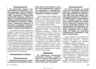 Предупреждение
Не допускайте спуска с вы-
ключенным сцеплением и ис-
пользованием только рабочих
тормозов. Это приведет к разо-
греву тормозов и закипанию
тормозной жидкости. Имейте в
виду, что с увеличением высоты
температура закипания тормоз-
ной жидкости снижается. Заки-
пание тормозной жидкости в
колесных цилиндрах означает
полный отказ рабочих тормозов –
педаль тормоза проваливается.
В горной местности держитесь
правой стороны дороги. Меньшая
ширина дороги и сложный про-
филь трассы требуют большего
внимания и осторожности. При
остановке на подъеме или на спу-
ске выверните руль до упора так,
чтобы в случае самопроизвольно-
го начала движения автомобиля его
колеса уперлись в бордюр дороги.
На скользкой дороге не начи-
найте движение на крутой подъем,
пока впереди идущий автомобиль
не достигнет его вершины.
ТОРМОЖЕНИЕ И СТОЯНКА
Предупреждение
Научитесь тормозить плавно,
не допуская блокировки колес.
Еще лучше использовать плав-
ное притормаживание рабочи-
ми тормозами с одновремен-
ным переходом на пониженные
передачи в коробке передач.
Такой прием обеспечивает кур-
совую устойчивость автомобиля
даже на скользких участках дорог
и, кроме того, способствует эконо-
мии топлива, увеличивает ресурс
шин и тормозных накладок.
Если при исправных подвесках,
отрегулированных углах установки
передних колес и нормальном
давлении воздуха в шинах при
торможении автомобиль уводит в
сторону и Вам необходимо дово-
рачивать руль, чтобы сохранить
направление движения, необходи-
мо провести проверку рабочих
тормозов на аттестованном ПССС.
Садясь впервые за руль авто-
мобиля, проверьте работу тормо-
зов при умеренных скоростях дви-
жения для приобретения первого
навыка торможения.
ВНИМАНИЕ!
Во избежание прилипания
тормозных колодок к бараба-
нам не ставьте автомобиль на
длительную стоянку с включен-
ным стояночным тормозом.
Предупреждение
В случае выхода из строя
одного из контуров тормозной
системы торможение автомо-
биля обеспечивает второй кон-
тур. При этом ход педали тор-
моза увеличивается и снижает-
ся эффективность торможения,
что в первый момент может
быть оценено Вами как полный
отказ тормозов. В данном слу-
чае не отпускайте педаль и не
производите многократные на-
жимы, которые только увеличи-
вают тормозной путь, а нажи-
майте на педаль до получения
максимально возможного эф-
фекта торможения.
При остановке или стоянке на
подъеме или на спуске включите
стояночный тормоз и, соответ-
ственно, первую или заднюю
передачи в коробке передач.
Чтобы тормозные колодки не
примерзли к барабанам после
движения по мокрым дорогам при
низких температурах, не оста-
вляйте автомобиль на открытой
площадке с включенным стояноч-
ным тормозом, не просушив тор-
моза плавными торможениями
при движении к стоянке.
При парковке автомобиля во
время снегопада рекомендуется
отжать от стекла рычаги стекло-
9 Р.Э. LADA GRANTA 65
http://vnx.su/
 