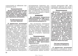 очистителей во избежание при-
мерзания щеток.
Предупреждение
Не выключайте зажигание при
движении автомобиля! С оста-
новкой двигателя резко возра-
стает усилие, которое необходи-
мо приложить к педали тормоза
для торможения автомобиля.
Антиблокировочная
система тормозов
В вариантном исполнении
автомобили оснащаются антибло-
кировочной системой тормозов
(АБС), которая предотвращает
блокировку колес при торможе-
нии, обеспечивая тем самым сох-
ранение заданной траектории
движения и возможность её кор-
ректировать в процессе торможе-
ния поворотом рулевого колеса, а
также минимальный тормозной
путь в условиях ровного и твёрдо-
го покрытия. Однако при торможе-
нии на дороге с неровным или
рыхлым покрытием (гравий, пе-
сок, неукатанный снег) может про-
изойти некоторое увеличение
тормозного пути по сравнению с
торможением в тех же условиях
с заблокированными колесами.
АБС выполняет также дополни-
тельную функцию электронного
распределения тормозных сил,
которая во всех штатных режимах
торможения и даже при отказе
основной функции АБС обеспечи-
вает оптимальное соотношение
тормозных сил передних и задних
колес автомобиля.
ВНИМАНИЕ!
Во избежание ограничения
работоспособности АБС не ус-
танавливайте на автомобиль
шины разной размерности.
При экстренном торможении
максимально быстро и с макси-
мальным усилием нажимайте на
тормозную педаль и удерживайте
ее, не отпуская до конца торможе-
ния. При изменении направления
движения во время торможения
также не отпускайте тормозную
педаль.
Предупреждение
Прерывистое торможение
(отпускание и повторное нажа-
тие тормозной педали) на авто-
мобилях с АБС увеличивает
тормозной путь.
Торможение с участием АБС на-
чинается со скорости более 8 км/ч
и сопровождается незначитель-
ной пульсацией тормозной педали
и характерным шумом исполни-
тельных механизмов АБС. АБС
прекращает работать при сниже-
нии скорости автомобиля до 3 км/ч.
Предупреждение
Загорание сигнализатора
АБС, за исключением режима
самотестирования при включе-
нии зажигания, свидетельству-
ет об отказе функции АБС. В
этом случае работа гидравли-
ческого привода тормозов не
нарушается. Одновременное
загорание сигнализатора АБС и
сигнализатора «Отказ тормо-
за», за исключением режима
самотестирования при включе-
нии зажигания, свидетельству-
ет об отказе всех функций АБС
и электронного распределения
тормозных сил. В этом случае
при торможении возможна
преждевременная блокировка
задних колес и опасный занос
автомобиля. В обоих случаях
неисправность должна быть
устранена на аттестованном
ПССС как можно быстрее.
Система электронного
контроля устойчивости
В вариантном исполнении
автомобили оснащаются систе-
мой электронного контроля устой-
66
http://vnx.su/
 