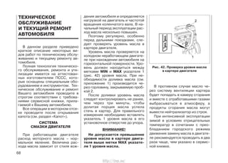 В данном разделе приведено
краткое описание некоторых ви-
дов работ по техническому обслу-
живанию и текущему ремонту ав-
томобиля.
Полная технология техническо-
го обслуживания, ремонта и ути-
лизации имеется на аттестован-
ных изготовителем ПССС, кото-
рые оснащены специальным обо-
рудованием и инструментом. Тех-
ническое обслуживание и ремонт
Вашего автомобиля проводите в
строгом соответствии с требова-
ниями сервисной книжки, прила-
гаемой к Вашему автомобилю.
Все операции в моторном отсе-
ке проводите после открывания
капота (см. раздел «Капот»).
СИСТЕМА
СМАЗКИ ДВИГАТЕЛЯ
При работающем двигателе
расход моторного масла – нор-
мальное явление. Величина рас-
хода масла зависит от стиля вож-
дения автомобиля и определяется
нагрузкой на двигатель и частотой
вращения коленчатого вала. В на-
чальный период эксплуатации рас-
ход масла несколько повышен.
Поэтому регулярно, особенно
перед дальними поездками, сле-
дует проверять уровень масла в
картере двигателя.
Уровень масла проверяется на
холодном неработающем двигате-
ле при нахождении автомобиля на
горизонтальной поверхности. Уро-
вень должен находиться между
метками MIN и MAX указателя 1
(рис. 42) уровня масла. При не-
обходимости доливка масла (см.
приложение 1) производится че-
рез горловину, закрываемую проб-
кой 2.
После доливки уровень масла
следует контролировать не ранее,
чем через три минуты, чтобы
долитая порция масла успела
стечь в картер. Для правильного
измерения необходимо вставлять
указатель 1 уровня масла в его
установочное отверстие до упора.
ВНИМАНИЕ!
Не допускается превышение
уровня масла в картере двига-
теля выше метки MAX указате-
ля 1 уровня масла.
В противном случае масло че-
рез систему вентиляции картера
будет попадать в камеру сгорания
и вместе с отработавшими газами
выбрасываться в атмосферу, а
продукты сгорания масла могут
вывести нейтрализатор из строя.
При интенсивной эксплуатации
зимой в условиях отрицательных
температур в сочетании с прео-
бладанием городского режима
движения замену масла в двигате-
ле рекомендуется проводить в два
раза чаще, чем указано в сервис-
ной книжке.
68
ТЕХНИЧЕСКОЕ
ОБСЛУЖИВАНИЕ
И ТЕКУЩИЙ РЕМОНТ
АВТОМОБИЛЯ
Рис. 42. Проверка уровня масла
в картере двигателя
http://vnx.su/
 