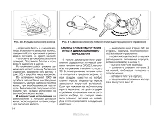 – отверните болты и снимите ко-
лесо. Установите запасное колесо,
заверните болты крепления и равно-
мерно затяните их крест-накрест;
– опустите автомобиль и выньте
домкрат. Подтяните болты и про-
верьте давление в шине.
По окончании работ уложите за-
мененное колесо в нишу багажного
отделения, закрепите его винтом 1
(рис. 50) и закройте нишу ковриком.
По истечении первой 1000 км
пробега автомобиля необходимо
проверить усилие затяжки болтов
колес, при необходимости подтя-
нуть. Аналогичную операцию про-
водите при каждой установке на
автомобиль новых колес.
В вариантном исполнении на
автомобилях с литыми дисками
колес используется штампосвар-
ное запасное колесо.
ЗАМЕНА ЭЛЕМЕНТА ПИТАНИЯ
ПУЛЬТА ДИСТАНЦИОННОГО
УПРАВЛЕНИЯ
В пульте дистанционного упра-
вления содержится литиевый эле-
мент питания типа CR2032, началь-
ное напряжение питания которого
3В. Если напряжение питания пуль-
та находится в пределах нормы, то
при каждом нажатии на любую
кнопку пульта индикатор пульта
загорается короткой вспышкой.
Если при нажатии на любую кнопку
пульта индикатор загорается двумя
короткими вспышками или не заго-
рается вообще, то следует заме-
нить элемент питания на новый.
Для этого проделайте следующие
действия:
– выкрутите винт 2 (рис. 51) со
стороны корпуса, противополож-
ной кнопкам управления;
– при помощи плоской отвертки
разъедините половинки корпуса,
вставив отвертку в шлиц 1;
– выньте плату из корпуса;
– замените элемент питания 3
на новый, соблюдая полярность
подключения;
– вставьте плату в корпус;
– защелкните половинки корпу-
са и закрутите винт 2.
74
Рис. 51. Замена элемента питания пульта дистанционного управленияРис. 50. Укладка запасного колеса
http://vnx.su/
 