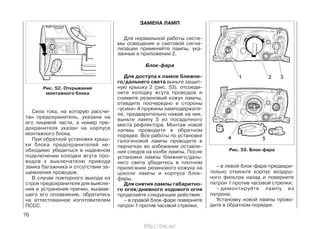 Сила тока, на которую рассчи-
тан предохранитель, указана на
его лицевой части, а номер пре-
дохранителя указан на корпусе
монтажного блока.
При обратной установке крыш-
ки блока предохранителей не-
обходимо убедиться в надежном
подключении колодки жгута про-
водов к выключателю привода
замка багажника и отсутствии за-
щемления проводов.
В случае повторного выхода из
строя предохранителя для выясне-
ния и устранения причин, вызвав-
шего его оплавление, обратитесь
на аттестованное изготовителем
ПССС.
Рис. 52. Открывание
монтажного блока
ЗАМЕНА ЛАМП
Для нормальной работы систе-
мы освещения и световой сигна-
лизации применяйте лампы, ука-
занные в приложении 2.
Блок-фара
Для доступа к лампе ближне-
го/дальнего света выньте защит-
ную крышку 2 (рис. 53), отсоеди-
ните колодку жгута проводов и
снимите резиновый кожух лампы,
отведите поочередно в стороны
«усики» 4 пружины ламподержате-
ля, предварительно нажав на них,
выньте лампу 5 из посадочного
места рефлектора. Монтаж новой
лапмы проводите в обратном
порядке. Все работы по установке
галогеновой лампы проводите в
перчатках во избежание оставле-
ния следов на колбе лампы. После
установки лампы ближнего/даль-
него света убедитесь в плотном
прилегании резинового кожуха на
цоколе лампы и корпусе блок-
фары.
Для снятия лампы габаритно-
го огня/дневного ходового огня
проделайте следующие действия:
– в правой блок-фаре поверните
патрон 1 против часовой стрелки;
– в левой блок-фаре предвари-
тельно откиньте корпус воздуш-
ного фильтра назад и поверните
патрон 1 против часовой стрелки;
– демонтируйте лампу из
патрона.
Установку новой лампы прово-
дите в обратном порядке.
76
Рис. 53. Блок-фара
http://vnx.su/
 