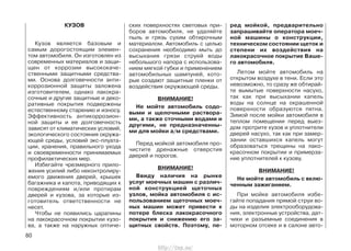 КУЗОВ
Кузов является базовым и
самым дорогостоящим элемен-
том автомобиля. Он изготовлен из
современных материалов и защи-
щен от коррозии высококаче-
ственными защитными средства-
ми. Основа долговечности анти-
коррозионной защиты заложена
изготовителем, однако лакокра-
сочные и другие защитные и деко-
ративные покрытия подвержены
естественному старению и износу.
Эффективность антикоррозион-
ной защиты и ее долговечность
зависят от климатических условий,
экологического состояния окружа-
ющей среды, условий экс-плуата-
ции, хранения, правильного ухода
и своевременности принимаемых
профилактических мер.
Избегайте чрезмерного прило-
жения усилий либо неконтролиру-
емого движения дверей, крышек
багажника и капота, приводящих к
повреждениям и/или протирам
дверей и кузова, за которые из-
готовитель ответственности не
несет.
Чтобы не появились царапины
на лакокрасочном покрытии кузо-
ва, а также на наружных оптиче-
ских поверхностях световых при-
боров автомобиля, не удаляйте
пыль и грязь сухим обтирочным
материалом. Автомобиль с целью
сохранения необходимо мыть до
высыхания грязи струей воды
небольшого напора с использова-
нием мягкой губки и применением
автомобильных шампуней, кото-
рые создают защитные пленки от
воздействия окружающей среды.
ВНИМАНИЕ!
Не мойте автомобиль содо-
выми и щелочными раствора-
ми, а также сточными водами и
другими, не предназначенны-
ми для мойки а/м средствами.
Перед мойкой автомобиля про-
чистите дренажные отверстия
дверей и порогов.
ВНИМАНИЕ!
Ввиду наличия на рынке
услуг моечных машин с различ-
ной конструкцией щеточных
узлов, мойка автомобиля с ис-
пользованием щеточных моеч-
ных машин может привести к
потере блеска лакокрасочного
покрытия и снижению его за-
щитных свойств. Поэтому, пе-
ред мойкой, предварительно
запрашивайте оператора моеч-
ной машины о конструкции,
техническом состоянии щеток и
степени их воздействия на
лакокрасочное покрытие Ваше-
го автомобиля.
Летом мойте автомобиль на
открытом воздухе в тени. Если это
невозможно, то сразу же обтирай-
те вымытые поверхности насухо,
так как при высыхании капель
воды на солнце на окрашенной
поверхности образуются пятна.
Зимой после мойки автомобиля в
теплом помещении перед выез-
дом протрите кузов и уплотнители
дверей насухо, так как при замер-
зании оставшихся капель могут
образоваться трещины на лако-
красочном покрытии и примерза-
ние уплотнителей к кузову.
ВНИМАНИЕ!
Не мойте автомобиль с вклю-
ченным зажиганием.
При мойке автомобиля избе-
гайте попадания прямой струи во-
ды на изделия электрооборудова-
ния, электронные устройства, дат-
чики и разъемные соединения в
моторном отсеке и в салоне авто-
80
http://vnx.su/
 