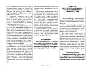 не оставляйте автомобиль про-
должительное время на солнце, а
также не допускайте попадания
кислот, растворов соды, тормоз-
ной жидкости и бензина на по-
верхность кузова.
Чтобы не появились пятна на
лакокрасочном покрытии под лю-
ком топливного бака при попада-
нии бензина, протирайте поверх-
ность чистой ветошью перед
заправкой и после нее.
В связи с неблагоприятной эко-
логической обстановкой в некото-
рых районах имеются случаи аг-
рессивного воздействия отдель-
ных компонентов из окружающей
среды на защитно-декоративные
покрытия автомобиля. Эти воздей-
ствия проявляются в виде рыжей
сыпи, локального изменения цвета
наружного лакокрасочного покры-
тия, локального разрушения эма-
левого покрытия кузова.
Причиной появления рыжей
сыпи является осаждение на гори-
зонтальные поверхности кузова
мельчайших частиц взвешенной в
воздухе металлической пыли, ко-
торая приклеивается к кузову про-
дуктами коррозии во время увлаж-
нения росой. Рыжая сыпь может
быть удалена 5%-м раствором
щавелевой кислоты с добавлени-
ем моющего средства и обильной
последующей промывкой чистой
водой.
Локальные изменения цвета
(пятна) наружного лакокрасочного
покрытия и локальные разруше-
ния эмалевого покрытия кузова
являются следствием воздейст-
вия кислотных промышленных
выбросов после их соединения с
влагой воздуха. Такие воздей-
ствия в зависимости от степени
тяжести устраняются полировкой
или перекраской кузова.
Детали из пластмасс протирай-
те влажной ветошью. Применять
бензин или растворители запре-
щается, так как пластмассовые
детали потеряют блеск.
ВНИМАНИЕ!
При мойке и чистке салона не
допускайте попадания в изде-
лия электрооборудования воды
и мелких предметов (например,
крошек, шерсти собак и т.п.).
ПРИБОРЫ
НАРУЖНОГО ОСВЕЩЕНИЯ
И ВНЕШНЕЙ СВЕТОВОЙ
СИГНАЛИЗАЦИИ
На автомобили устанавливают-
ся световые приборы с рассеива-
телями изготавливаемыми из пласт-
массы.
Чтобы не повредить пластмас-
совые рассеиватели при мойке, не
применяйте агрессивные и абра-
зивные чистящие средства или хи-
мические разбавители.
Во избежание помутнения и
появления царапин никогда не
стирайте с наружной поверхности
рассеивателей высохшие загряз-
нения, предварительно обильно
смачивайте поверхность рассе-
ивателя водой, для очистки при-
меняйте мягкую ветошь или губку,
не применяйте для очистки рассе-
ивателей от наледи острые пред-
меты.
Предупреждение
Преждевременное помутне-
ние рассеивателей блок-фар
приводит к ухудшению освеще-
ния дорожного полотна, к иска-
82
http://vnx.su/
 