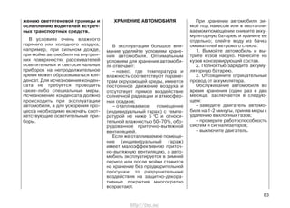 жению светотеневой границы и
ослеплению водителей встреч-
ных транспортных средств.
В условиях очень влажного
горячего или холодного воздуха,
например, при сильном дожде,
при мойке автомобиля на внутрен-
них поверхностях рассеивателей
осветительных и светосигнальных
приборов на непродолжительное
время может образовываться кон-
денсат. Для исчезновения конден-
сата не требуется проводить
какие-либо специальные меры.
Исчезновение конденсата должно
происходить при эксплуатации
автомобиля, а для ускорения про-
цесса необходимо включать соот-
ветствующие осветительные при-
боры.
ХРАНЕНИЕ АВТОМОБИЛЯ
В эксплуатации большое вни-
мание уделяйте условиям хране-
ния автомобиля. Оптимальным
условиям для хранения автомоби-
ля отвечают:
– навес, где температура и
влажность соответствуют параме-
трам окружающей среды, имеется
постоянное движение воздуха и
отсутствует прямое воздействие
солнечной радиации и атмосфер-
ных осадков;
– отапливаемое помещение
(индивидуальный гараж) с темпе-
ратурой не ниже 5 0
С и относи-
тельной влажностью 50–70%, обо-
рудованное приточно-вытяжной
вентиляцией.
Если же отапливаемое помеще-
ние (индивидуальный гараж)
имеет малоэффективную приточ-
но-вытяжную вентиляцию, а авто-
мобиль эксплуатируется в зимний
период или после мойки ставится
на хранение без предварительной
просушки, то разрушительные
воздействия на защитно-декора-
тивные покрытия многократно
возрастают.
При хранении автомобиля зи-
мой под навесом или в неотапли-
ваемом помещении снимите акку-
муляторную батарею и храните ее
отдельно; слейте воду из бачка
омывателей ветрового стекла.
1. Вымойте автомобиль и вы-
трите кузов насухо. Нанесите на
кузов консервирующий состав.
2. Полностью зарядите аккуму-
ляторную батарею.
3. Отсоедините отрицательный
провод от аккумулятора.
Обслуживание автомобиля во
время хранения (один раз в два
месяца) заключается в следую-
щем:
– заведите двигатель автомо-
биля на 1-2 минуты, приняв меры к
удалению выхлопных газов;
– проверьте работоспособность
систем и сигнализаторов;
– выключите двигатель.
83
http://vnx.su/
 