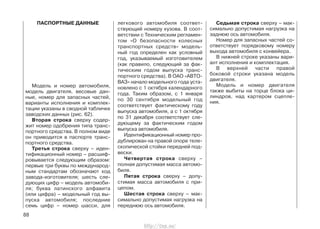 ПАСПОРТНЫЕ ДАННЫЕ
Модель и номер автомобиля,
модель двигателя, весовые дан-
ные, номер для запасных частей,
варианты исполнения и комплек-
тации указаны в сводной табличке
заводских данных (рис. 62).
Вторая строка сверху содер-
жит номер одобрения типа транс-
портного средства. В полном виде
он приводится в паспорте транс-
портного средства.
Третья строка сверху – иден-
тификационный номер – расшиф-
ровывается следующим образом:
первые три буквы по международ-
ным стандартам обозначают код
завода-изготовителя; шесть сле-
дующих цифр – модель автомоби-
ля; буква латинского алфавита
(или цифра) – модельный год вы-
пуска автомобиля; последние
семь цифр – номер шасси, для
легкового автомобиля соответ-
ствующий номеру кузова. В соот-
ветствии с Техническим регламен-
том «О безопасности колесных
транспортных средств» модель-
ный год определен как условный
год, указываемый изготовителем
(как правило, следующий за фак-
тическим годом выпуска транс-
портного средства). В ОАО «АВТО-
ВАЗ» начало модельного года уста-
новлено с 1 октября календарного
года. Таким образом, с 1 января
по 30 сентября модельный год
соответствует фактическому году
выпуска автомобиля, а с 1 октября
по 31 декабря соответствует сле-
дующему за фактическим годом
выпуска автомобиля.
Идентификационный номер про-
дублирован на правой опоре теле-
скопической стойки передней под-
вески.
Четвертая строка сверху –
полная допустимая масса автомо-
биля.
Пятая строка сверху – допу-
стимая масса автомобиля с при-
цепом.
Шестая строка сверху – мак-
симально допустимая нагрузка на
переднюю ось автомобиля.
Седьмая строка сверху – мак-
симально допустимая нагрузка на
заднюю ось автомобиля.
Номер для запасных частей со-
ответствует порядковому номеру
выхода автомобиля с конвейера.
В нижней строке указаны вари-
ант исполнения и комплектация.
В верхней части правой
боковой строки указана модель
двигателя.
Модель и номер двигателя
также выбиты на торце блока ци-
линдров, над картером сцепле-
ния.
88
http://vnx.su/
 