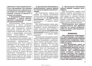 действует в зоне малой дально-
сти от автомобиля. Это связано
с безопасностью и обеспечени-
ем защиты от случайного заще-
мления стеклом оставшихся в
салоне пассажиров.
3. Открывание замка крышки
багажника с пульта дистан-
ционного управления (в вари-
антном исполнении).
Разблокировка замка крышки
багажника с пульта возможна
только при выключенном зажига-
нии. Для открывания крышки
багажника нажмите два раза с
небольшим интервалом или наж-
мите и удерживайте некоторое
время кнопку на пульте
дистанционного управления.
При включенном режиме охра-
ны открывание крышки багажника
происходит одновременно с
отключением этой зоны охраны
примерно на 25 секунд. Если за
это время крышка багажника не
открывалась, то она автоматиче-
ски включается в зону охраны.
Если в течение 25 секунд крышка
багажника открывалась, то эта
зона охраны отключается на все
время до ее закрытия. Для закры-
вания крышки багажника необхо-
димо вновь её захлопнуть.
4. Центральная блокировка и
разблокировка замков дверей
из салона (в вариантном испол-
нении).
Для блокировки замков всех
дверей из салона автомобиля
утопите кнопку блокировки в две-
ри водителя или (в вариантном
исполнении) нажмите кнопку
блокировки в модуле двери
водителя.
Для разблокировки замка две-
ри водителя из салона автомобиля
поднимите кнопку блокировки в
двери водителя. Для разблоки-
ровки всех дверей (в вариантном
исполнении) нажмите кнопку раз-
блокировки в модуле двери
водителя.
Центральная блокировка имеет
защиту замков дверей от перегре-
ва. Если блокировка и разблоки-
ровка замков происходит много-
кратно в течение короткого про-
межутка времени, то система
перестает реагировать на нажатия
кнопок. Если это произошло, не
нажимайте кнопку некоторое
время, после чего работоспособ-
ность системы полностью восста-
новится. Для обеспечения безо-
пасности последняя выполняемая
команда всегда является коман-
дой разблокировки.
5. Центральная блокировка
замков дверей снаружи авто-
мобиля.
Для блокировки замков всех
дверей снаружи автомобиля по-
верните ключ в замке водитель-
ской двери по часовой стрелке.
Для разблокировки замков всех
дверей снаружи автомобиля по-
верните ключ в замке водительской
двери против часовой стрелки.
Разблокировка всех дверей
осуществляется при двойном
нажатии на кнопку разблоки-
ровки на пульте дистанционно-
го управления.
ВНИМАНИЕ!
При появлении необходимо-
сти заблокировать или разбло-
кировать замки боковых дверей
механически (например, отсут-
ствие питания в бортсети авто-
мобиля) нужно:
– для блокировки замка на
передних дверях утопить кноп-
ку блокировки вручную или по-
воротом ключа снаружи авто-
мобиля, для разблокировки
замка вытянуть кнопку бло-
кировки вручную или поворо-
том ключа снаружи автомобиля
(блокировка/разблокировка зам-
ков передних дверей возможна
только при закрытой двери);
9
http://vnx.su/
 