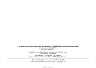 Руководство по эксплуатации автомобиля LADA GRANTA и его модификаций
(состояние на 14.01.2012 г.)
ДТР ОАО «АВТОВАЗ»
Разработчики: Ю.В.Сабанов, Н.В.Казаков, А.В.Мингачев
Художник Е.И.Брейкин
Корректоры О.Г.Гришина, Г.М.Рыбина
Компьютерная верстка Т.В.Лисина, М.М.Дадашбалаева
Формат 60х901
/16. Объем 6 п.л. Заказ 519. Тираж 15000.
Отпечатано ООО «Двор печатный АВТОВАЗ». Февраль 2012 г.
http://vnx.su/
 
