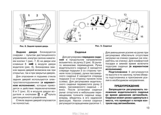 Задние двери блокируются
снаружи – пультом дистанционного
управления, изнутри салона нажати-
ем кнопки 1 (рис. 7, 8) на двери или
клавиши 8 в модуле двери
водителя (рис. 6). Блокировка зам-
ков задних дверей возможна как при
открытых, так и при закрытых дверях.
Для опускания и подъема стекла
задних дверей используются элек-
тростеклоподъемники (в вариант-
ном исполнении), которые приво-
дятся в действие переключателями
6 и 7 (рис. 6) в модуле двери во-
дителя и кнопками и пульта
дистанционного управления.
Стекла задних дверей опускаются
не полностью.
Сиденья
Для регулировки передних сиде-
ний в продольном направлении
возьмитесь за ручку 2 (рис. 9) рыча-
га механизма перемещения. Ручка
водительского сиденья 2 находится
спереди подушки 3 со стороны тун-
неля пола (справа), ручка пассажир-
ского сиденья 2 находится спереди
подушки 3 со стороны туннеля пола
(слева). Для регулировки водитель-
ского сиденья переместите ручку 2
вверх, пассажирского сиденья – 2
вниз. После установки сиденья
рычаг отпустите и небольшим пере-
мещением толкните сиденье взад-
вперед, убедитесь в его надежной
фиксации. Наклон спинки сиденья
регулируется вращением рукоятки 1.
Для уменьшения усилия на ручке при
регулировке обеспечьте отсутствие
нагрузки на спинке сиденья (не опи-
райтесь на спинку). Для комфортной
посадки в зимнее время включите
подогрев сиденья (в вариантном
исполнении).
Подголовники 5 регулируются
по высоте и по наклону, путем обхва-
та подголовника и приложения уси-
лия в необходимом направлении.
ПРЕДУПРЕЖДЕНИЕ
Запрещается регулировать по-
ложение водительского сиденья
во время движения автомобиля.
Сиденье может резко сдвинуться с
места, что приведет к потере кон-
троля над автомобилем.
13
Рис. 9. СиденьяРис. 8. Задняя правая дверь
http://vnx.su/
 