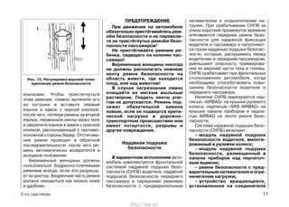язычками. Чтобы пристегнуться
этим ремнем, плавно вытяните его
из катушки и вставьте первый
язычок в замок с черной кнопкой,
после чего, потянув ремень за второй
язычок, перекиньте ленты через тело
и закрепите язычок в замок с красной
кнопкой, расположенный с противо-
положной стороны бедер. Отстегива-
ние ремня проводят в обратной
последовательности, после чего ре-
мень автоматически возвратится в
исходное положение.
Беременные женщины должны
пользоваться бедренно-плечевыми
ремнями всегда, если это разреша-
ет их доктор. Бедренная часть ремня
должна находиться как можно ниже
и удобнее.
ПРЕДУПРЕЖДЕНИЕ
При движении на автомобиле
обязательно пристёгивайтесь рем-
нём безопасности и не перевози-
те не пристёгнутых ремнём безо-
пасности пассажиров!
Не пристёгивайте ремнем ре-
бенка, сидящего на коленях пас-
сажира!
Беременные женщины никогда
не должны располагать нижнюю
ленту ремня безопасности на
область живота, где находится
плод, или над животом!
В случае загрязнения лямок
очищайте их мягким мыльным
раствором. Гладить ленты утю-
гом не допускается. Ремень под-
лежит обязательной замене
новым, если он подвергся крити-
ческой нагрузке в дорожно-
транспортном происшествии или
имеет потертости, разрывы и
другие повреждения.
Надувная подушка
безопасности
В вариантном исполнении авто-
мобиль комплектуется фронтальной
системой надувной подушки безо-
пасности (СНПБ) водителя, надувной
подушкой безопасности переднего
пассажира и передними ремнями
безопасности с предварительным
натяжителем и ограничителем на-
грузки. При срабатывании СНПБ за
очень короткий промежуток времени
втягиваются передние ремни безо-
пасности для надежной фиксации
водителя и пассажира и наполняют-
ся газом надувные подушки безопас-
ности, которые, раскрываясь перед
водителем и передним пассажиром,
уменьшают опасность травмирова-
ния их верхней части тела и головы.
СНПБ срабатывает при фронтальных
столкновениях автомобиля, когда
необходимо способствовать повы-
шению безопасности водителя и
переднего пассажира.
Наличие СНПБ маркируется над-
писью «AIRBAG» на крышке рулевого
колеса, надписью «SRS AIRBAG» на
крышке панели приборов и надпи-
сью AIRBAG на ленте ремня безо-
пасности.
Система надувной подушки безо-
пасности (СНПБ) включает:
– модуль надувной подушки
безопасности водителя, вмонти-
рованный в рулевое колесо;
– модуль надувной подушки
безопасности, размещенный в
панели приборов над перчаточ-
ным ящиком;
– ремни безопасности с пред-
варительным натяжителем и огра-
ничителем нагрузки;
– устройство вращающееся,
установленное на соединителе
5 Р.Э. LADA PRIORA 17
Рис. 15. Регулировка верхней точки
крепления ремня безопасности
http://vnx.su/
 