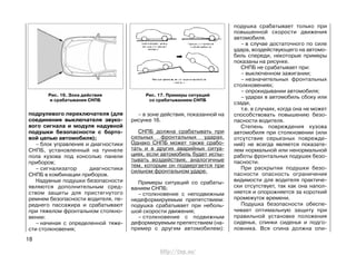 подрулевого переключателя (для
соединения выключателя звуко-
вого сигнала и модуля надувной
подушки безопасности с борто-
вой цепью автомобиля);
– блок управления и диагностики
СНПБ, установленный на туннеле
пола кузова под консолью панели
приборов;
– сигнализатор диагностики
СНПБ в комбинации приборов.
Надувные подушки безопасности
являются дополнительным сред-
ством защиты для пристегнутого
ремнем безопасности водителя, пе-
реднего пассажира и срабатывают
при тяжелом фронтальном столкно-
вении:
– начиная с определенной тяже-
сти столкновения;
18
– в зоне действия, показанной на
рисунке 16.
СНПБ должна срабатывать при
сильных фронтальных ударах.
Однако СНПБ может также срабо-
тать и в других аварийных ситуа-
циях, если автомобиль будет испы-
тывать воздействия, аналогичные
тем, которым он подвергается при
сильном фронтальном ударе.
Примеры ситуаций со срабаты-
ванием СНПБ:
– столкновение с неподвижным
недеформируемым препятствием:
подушка срабатывает при неболь-
шой скорости движения;
– столкновение с подвижным
деформируемым препятствием (на-
пример с другим автомобилем):
подушка срабатывает только при
повышенной скорости движения
автомобиля.
– в случае достаточного по силе
удара, воздействующего на автомо-
биль спереди, некоторые примеры
показаны на рисунке.
СНПБ не срабатывает при:
– выключенном зажигании;
– незначительных фронтальных
столкновениях;
– опрокидывании автомобиля;
– ударах в автомобиль сбоку или
сзади,
т.е. в случаях, когда она не может
способствовать повышению безо-
пасности водителя.
Степень повреждения кузова
автомобиля при столкновении (или
отсутствие серьезных поврежде-
ний) не всегда является показате-
лем нормальной или ненормальной
работы фронтальных подушек безо-
пасности.
При раскрытии подушки безо-
пасности опасность ограничения
видимости для водителя практиче-
ски отсутствует, так как она напол-
няется и опорожняется за короткий
промежуток времени.
Подушка безопасности обеспе-
чивает оптимальную защиту при
правильной установке положения
сиденья, спинки сиденья и подго-
ловника. Вся спина должна опи-
Рис. 17. Примеры ситуаций
со срабатыванием СНПБ
Рис. 16. Зона действия
и срабатывания СНПБ
http://vnx.su/
 