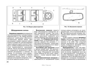 Оборудование салона
Наружные зеркала регулируются
пультом управления 1 в модуле двери
водителя (рис. 6, 18). Перед началом
движения необходимо обеспечить
оптимальный задний обзор. Для
регулировки правого зеркала нажать
кнопку 3 (символ R), для регулировки
левого зеркала нажать кнопку 2 (сим-
вол L). Символ выбранной кнопки при
этом подсвечивается оранжевым
светом. После окончания регулиров-
ки сохраняется возможность даль-
нейшей регулировки в течение 15
секунд, по истечении этого време-
ни оранжевая подсветка символа
выбранной кнопки гаснет и после-
дующая регулировка возможна толь-
ко после нажатия кнопки 2 или 3.
Внутреннее зеркало заднего
вида регулируется поворотом во-
круг шарнирной головки. При осле-
плении светом фар движущегося
сзади транспорта измените угол
наклона зеркала при помощи рычаж-
ка 1 (рис. 19). В вариантном испол-
нении может устанавливаться вну-
треннее зеркало без рычажка 1, с
противоослепляющим покрытием,
изменение угла наклона этого зерка-
ла не предусматривается.
Контейнер для хранения очков
и мелких вещей (рис. 20) располо-
жен над внутренним зеркалом зад-
него вида. Открывается контейнер
путем нажатия на него вниз, закры-
вается – путем нажатия вверх, до
фиксации.
Противосолнечные козырьки в
зависимости от направления лучей
солнца можно установить из поло-
жения I (рис. 21) в положение II или
III. Противосолнечный козырек пас-
сажира имеет зеркало с внутренней
стороны.
Чтобы открыть крышку вещевого
ящика, необходимо потянуть на себя
клавишу 1 (рис. 22) замка и потянуть
крышку 2 на себя. При открытой
крышке внутренняя часть вещевого
ящика освещается фонарем, если
включены габаритные огни.
Прикуриватель 1 (рис. 23) рабо-
тает при включенном зажигании. Для
использования прикуривателя наж-
мите на кнопку подвижной части до
ее фиксированного положения в
патроне. Примерно через 20 секунд
подвижная часть автоматически воз-
вращается в исходное положение и
готова к применению по назначению.
20
Рис. 18. Модуль двери водителя Рис. 19. Внутреннее зеркало
http://vnx.su/
 