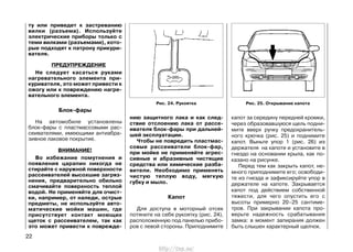 ту или приведет к застреванию
вилки (разъема). Используйте
электрические приборы только с
теми вилками (разъемами), кото-
рые подходят к патрону прикури-
вателя.
ПРЕДУПРЕЖДЕНИЕ
Не следует касаться руками
нагревательного элемента при-
куривателя, это может привести к
ожогу или к повреждению нагре-
вательного элемента.
Блок-фары
На автомобиле установлены
блок-фары с пластмассовыми рас-
сеивателями, имеющими антиабра-
зивное лаковое покрытие.
ВНИМАНИЕ!
Во избежание помутнения и
появления царапин никогда не
стирайте с наружной поверхности
рассеивателей высохшие загряз-
нения, предварительно обильно
смачивайте поверхность теплой
водой. Не применяйте для очист-
ки, например, от наледи, острые
предметы, не используйте авто-
матические мойки машин, где
присутствует контакт моющих
щеток с рассеивателем, так как
это может привести к поврежде-
нию защитного лака и как след-
ствие отслоению лака от рассе-
ивателя блок-фары при дальней-
шей эксплуатации.
Чтобы не повредить пластмас-
совые рассеиватели блок-фар,
при мойке не применяйте агрес-
сивные и абразивные чистящие
средства или химические разба-
вители. Необходимо применять
чистую теплую воду, мягкую
губку и мыло.
Капот
Для доступа в моторный отсек
потяните на себя рукоятку (рис. 24),
расположенную под панелью прибо-
ров с левой стороны. Приподнимите
капот за середину передней кромки,
через образовавшуюся щель подни-
мите вверх ручку предохранитель-
ного крючка (рис. 25) и поднимите
капот. Выньте упор 1 (рис. 26) из
держателя на капоте и установите в
гнездо на основании крыла, как по-
казано на рисунке.
Перед тем как закрыть капот, не-
много приподнимите его; освободи-
те из гнезда и зафиксируйте упор в
держателе на капоте. Закрывается
капот под действием собственной
тяжести, для чего опустить его с
высоты примерно 20–25 сантиме-
тров. При закрывании капота про-
верьте надежность срабатывания
замка: в момент запирания должен
быть слышен характерный щелчок.
22
Рис. 25. Открывание капотаРис. 24. Рукоятка
http://vnx.su/
 