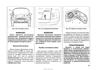 ВНИМАНИЕ!
Капот является источником
повышенной травмоопасности.
Поэтому при закрывании будьте
предельно внимательны, особен-
но если рядом находятся дети.
Крышка багажника
Замок крышки багажника откры-
вается кнопкой на пульте ди-
станционного управления или пово-
ротом по часовой стрелке ключа в
замке (рис. 27), или из салона
выключателем 2 (см. рис. 23). При
открывании крышки багажник осве-
щается плафоном, если включены
габаритные огни.
ВНИМАНИЕ!
Крышка багажника является
источником повышенной травмо-
опасности. Поэтому при закрыва-
нии будьте предельно вниматель-
ны, особенно если рядом нахо-
дятся дети.
Пробка топливного бака
Для доступа к пробке 1 (рис. 28)
топливного бака откройте крышку 3,
которая находится с правой стороны
автомобиля. Пробка открывается
поворотом против часовой стрелки.
Заворачивать пробку следует по
часовой стрелке до появления ха-
рактерных щелчков.
Гибкий поводок 2 открытой проб-
ки заведите за крючок на крышке.
Гибкий поводок исключает возмож-
ность потерять пробку при заправке
автомобиля и не позволяет закрыть
крышку, если пробка не завернута в
горловину топливного бака.
ПРЕДУПРЕЖДЕНИЕ
Бензин, а также его пары
ядовиты и огнеопасны! Соблю-
дайте меры предосторожности и
правила пожарной безопасности!
Избегайте попадания бензина на
кожу и одежду, а паров бензина –
в дыхательные пути. При заправ-
ке автомобиля избегайте попада-
ния бензина на лакокрасочное
покрытие и резинотехнические
изделия.
23
Рис. 26. Установка капота Рис. 27. Открывание багажника Рис. 28. Пробка топливного бака
http://vnx.su/
 