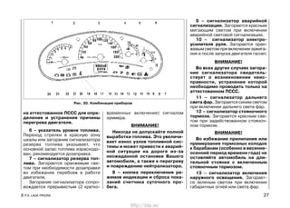 на аттестованное ПССС для опре-
деления и устранения причины
перегрева двигателя.
6 – указатель уровня топлива.
Переход стрелки в красную зону
шкалы или загорание сигнализатора
резерва топлива указывает, что
основной запас топлива израсходо-
ван, рекомендуется дозаправка.
7 – сигнализатор резерва топ-
лива. Загорается оранжевым све-
том при необходимости дозаправки
во избежание перебоев в работе
двигателя.
Загорание сигнализатора сопро-
вождается прерывистым (2 кратко-
временных включения) сигналом
зуммера.
ВНИМАНИЕ!
Никогда не допускайте полной
выработки топлива. Это увеличи-
вает износ узлов топливной сис-
темы и может привести к аварий-
ной ситуации на дороге из-за
неожиданной остановки Вашего
автомобиля, а также к перегреву
и повреждению нейтрализатора.
8 – кнопка переключения ре-
жимов индикации и сброса пока-
заний счетчика суточного про-
бега.
9 – сигнализатор аварийной
сигнализации. Загорается красным
мигающим светом при включении
аварийной световой сигнализации.
10 – сигнализатор электро-
усилителя руля. Загорается оран-
жевым светом при включении зажига-
ния и после запуска двигателя гаснет.
ВНИМАНИЕ!
Во всех других случаях загора-
ние сигнализатора свидетель-
ствует о возникновении неис-
правности, устранение которой
необходимо проводить только на
аттестованном ПССС.
11 – сигнализатор дальнего
света фар. Загорается синим светом
при включении дальнего света фар.
12 – сигнализатор стояночного
тормоза. Загорается красным све-
том при задействованном стояноч-
ном тормозе.
ВНИМАНИЕ!
Во избежание прилипания или
примерзания тормозных колодок
к барабанам (особенно в весенне-
осенний период времени года) не
оставляйте автомобиль на дли-
тельной стоянке с включенным
стояночным тормозом.
13 – сигнализатор включения
наружного освещения. Загорает-
ся зеленым светом при включении
габаритных огней или света фар.
8 Р.Э. LADA PRIORA 27
Рис. 30. Комбинация приборов
http://vnx.su/
 