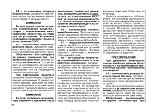 14 – сигнализатор подушки
безопасности. Загорается оранже-
вым светом при включении зажига-
ния и через 3–4 секунды гаснет.
ВНИМАНИЕ!
Во всех других случаях загора-
ние сигнализатора свидетель-
ствует о возникновении неис-
правности, обратитесь на ПССС
для ее устранения. Устранение
необходимо проводить только на
аттестованном ПССС.
15 – сигнализатор аварийного
давления масла. Загорается крас-
ным светом при включении зажига-
ния и после запуска двигателя гаснет.
Обязательно контролируйте
загорание сигнализатора при
включении зажигания! Если сигна-
лизатор не загорается, это указы-
вает на неисправность датчика ава-
рийного давления масла или элек-
тропроводки или на повреждение
самого сигнализатора.
При работающем двигателе
загорание сигнализатора, сопровож-
даемое непрерывным (5 секунд) сиг-
налом зуммера, указывает на недо-
статочное давление в системе смазки
двигателя – проверьте уровень масла
и отсутствие его утечек из двигателя.
ВНИМАНИЕ!
В случае загорания сигнализа-
тора аварийного давления масла
немедленно прекратите движе-
ние, заглушите двигатель и обра-
титесь на аттестованное ПССС
для устранения неисправности,
т.к. недостаточное давление в
системе смазки приведет к выхо-
ду двигателя из строя.
16 – сигнализатор системы
иммобилизации. Загорается или
мигает оранжевым светом и отобра-
жает состояние системы иммобили-
зации и режим охраны автомобиля.
17 – жидкокристаллический
индикатор. Верхняя строка отобра-
жает по выбору общий или суточный
пробег, а средняя строка – функции
бортового компьютера с мнемони-
кой в нижней строке.
18 – сигнализатор непристег-
нутых ремней безопасности (в ва-
риантном исполнении). Загорает-
ся красным светом при включении
зажигания, если не пристегнут ре-
мень безопасности водителя.
Загорание сигнализатора сопро-
вождается прерывистым сигналом
зуммера в течение 90 секунд.
Имеется возможность заблоки-
ровать сигнализатор на одну поезд-
ку, если в течение 10 секунд при
включенном зажигании и скорости
автомобиля, равной 0, произвести
двукратное пристёгивание и отстё-
гивание ремня безопасности води-
теля. Аннулирование блокировки на
одну поездку происходит после вы-
ключения зажигания более чем на
60 секунд.
Имеется возможность заблоки-
ровать сигнализатор долгосрочно,
если при включенном зажигании и
нажатой кнопке сброса одометра
(при скорости автомобиля, равной 0)
в течение 10 секунд произвести
двукратное пристёгивание и отстё-
гивание ремня безопасности води-
теля. Аннулировать долгосрочную
блокировку возможно, если при
включенном зажигании и нажатой
кнопке сброса одометра (при скоро-
сти автомобиля, равной 0) в течение
15 секунд произвести трёхкратное
пристёгивание и отстёгивание рем-
ня безопасности водителя.
ПРЕДУПРЕЖДЕНИЕ
При движении обязательно
пристегивайтесь ремнем безо-
пасности и не перевозите не при-
стегнутых ремнем безопасности
пассажиров!
19 – сигнализатор разряда ак-
кумуляторной батареи. Загорает-
ся красным светом при включении
зажигания и после запуска двигате-
ля гаснет.
Если сигнализатор не загорается,
включается (в вариантном испол-
нении) прерывистый сигнал зумме-
ра (выключается через 30 секунд
или после выключения зажигания).
Обязательно контролируйте
загорание сигнализатора при
28
http://vnx.su/
 