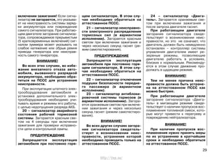 включении зажигания! Если сигна-
лизатор не загорается, это указыва-
ет на неисправность системы заряд-
ки аккумулятора или повреждение
самого сигнализатора. При работаю-
щем двигателе загорание сигнализа-
тора, сопровождаемое прерывистым
(5 кратковременных включений) сиг-
налом зуммера может указывать на
слабое натяжение или обрыв ремня
привода генератора или неисправ-
ность самого генератора.
ВНИМАНИЕ!
Во всех этих случаях, во избе-
жание внезапного отказа авто-
мобиля, вызванного разрядкой
аккумулятора, необходимо обра-
титься на ПССС для устранения
неисправности.
При эксплуатации штатного элек-
трооборудования автомобиля и
установке дополнительного элек-
трооборудования необходимо учи-
тывать время и режимы его работы,
с целью недопущения разряда АКБ.
20 – сигнализатор аварийного
состояния рабочей тормозной
системы. Загорается красным све-
том на 4 секунды при включении
зажигания для проверки исправно-
сти цепи и контрольной лампы.
ПРЕДУПРЕЖДЕНИЕ
Запрещается эксплуатация
автомобиля при постоянно горя-
щем сигнализаторе. В этом слу-
чае необходимо обратиться на
аттестованное ПССС.
21 – сигнализатор неисправно-
сти электронного распределения
тормозных сил (в вариантном
исполнении). Загорается красным
светом при включении зажигания и
через несколько секунд гаснет (ре-
жим самотестирования).
ПРЕДУПРЕЖДЕНИЕ
Запрещается эксплуатация
автомобиля при постоянно горя-
щем сигнализаторе. В этом слу-
чае необходимо обратиться на
аттестованное ПССС.
22 – сигнализатор отключения
подушки безопасности передне-
го пассажира (в вариантном
исполнении).
23 – сигнализатор антиблоки-
ровочной системы тормозов (в
вариантном исполнении). Загора-
ется оранжевым светом при включе-
нии зажигания и через несколько
секунд гаснет (режим самотестиро-
вания).
ВНИМАНИЕ!
Во всех других случаях загора-
ние сигнализатора свидетель-
ствует о возникновении неис-
правности, устранение которой
необходимо проводить только на
аттестованном ПССС.
24 – сигнализатор «Двига-
тель». Загорается оранжевым све-
том при включении зажигания и
после запуска двигателя гаснет.
При работающем двигателе
загорание сигнализатора свиде-
тельствует о возникновении неис-
правности, но это не означает, что
двигатель должен быть немедленно
остановлен – контроллер системы
управления двигателем имеет ре-
зервные режимы, позволяющие
двигателю работать в условиях,
близких к нормальным. Рекоменду-
ется в этом случае движение про-
должать в щадящем режиме.
ВНИМАНИЕ!
Тем не менее причина неис-
правности должна быть устране-
на на аттестованном ПССС как
можно быстрее.
При работающем двигателе
загорание сигнализатора «Двига-
тель» в мигающем режиме свиде-
тельствует о наличии пропусков вос-
пламенения топливной смеси, кото-
рые могут привести к перегреву и
повреждению нейтрализатора.
ВНИМАНИЕ!
При наличии пропусков вос-
пламенения нужно принять меры
по их устранению в кратчайшие
сроки и необходимо обратиться
на аттестованное ПССС.
29
http://vnx.su/
 