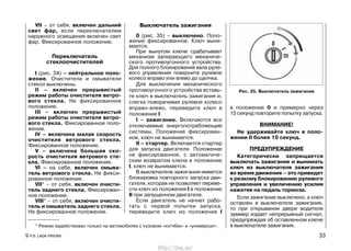VII – от себя, включен дальний
свет фар, если переключателем
наружного освещения включен свет
фар. Фиксированное положение.
Переключатель
стеклоочистителей
I (рис. 34) – нейтральное поло-
жение. Очистители и омыватели
стекол выключены.
II – включен прерывистый
режим работы очистителя ветро-
вого стекла. Не фиксированное
положение.
III – включен прерывистый
режим работы очистителя ветро-
вого стекла. Фиксированное поло-
жение.
IV – включена малая скорость
очистителя ветрового стекла.
Фиксированное положение.
V – включена большая ско-
рость очистителя ветрового сте-
кла. Фиксированное положение.
VI – на себя, включен омыва-
тель ветрового стекла. Не фикси-
рованное положение.
VII* – от себя, включен очисти-
тель заднего стекла. Фиксирован-
ное положение.
VIII* – от себя, включен очисти-
тель и омыватель заднего стекла.
Не фиксированное положение.
Выключатель зажигания
0 (рис. 35) – выключено. Поло-
жение фиксированное. Ключ выни-
мается.
При вынутом ключе срабатывает
механизм запирающего механиче-
ского противоугонного устройства.
Для полного блокирования вала руле-
вого управления поверните рулевое
колесо вправо или влево до щелчка.
Для выключения механического
противоугонного устройства вставь-
те ключ в выключатель зажигания и,
слегка поворачивая рулевое колесо
вправо-влево, переведите ключ в
положение I.
I – зажигание. Включаются все
отключаемые энергопотребляющие
системы. Положение фиксирован-
ное, ключ не вынимается.
II – стартер. Включается стартер
для запуска двигателя. Положение
не фиксированное, с автоматиче-
ским возвратом ключа в положение
I, ключ не вынимается.
В выключателе зажигания имеется
блокировка повторного запуска дви-
гателя, которая не позволяет переве-
сти ключ из положения I в положение
II при запущенном двигателе.
Если двигатель не начнет рабо-
тать с первой попытки запуска,
переведите ключ из положения I
в положение 0 и примерно через
15 секунд повторите попытку запуска.
ВНИМАНИЕ!
Не удерживайте ключ в поло-
жении II более 10 секунд.
ПРЕДУПРЕЖДЕНИЕ
Категорически запрещается
выключать зажигание и вынимать
ключ из выключателя зажигания
во время движения – это приведет
к резкому блокированию рулевого
управления и увеличению усилия
нажатия на педаль тормоза.
Если зажигание выключено, а ключ
оставлен в выключателе зажигания,
то при открывании двери водителя
зуммер издает непрерывный сигнал,
предупреждая об оставленном ключе
в выключателе зажигания.
9 Р.Э. LADA PRIORA 33
Рис. 35. Выключатель зажигания
* Режим задействован только на автомобилях с кузовом «хэтчбек» и «универсал».
http://vnx.su/
 