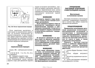 Если зажигание выключено и
ключ вынут из выключателя зажига-
ния, но осталось включенным на-
ружное освещение, то при открыва-
нии двери водителя зуммер издает
два прерывистых звуковых сигнала,
предупреждая об оставленном вклю-
ченным наружном освещении.
Рычаг
переключения передач
о (рис. 36) – нейтральное положе-
ние.
1, 2, 3, 4, 5 – 1-я, 2-я, 3-я, 4-я,
5-я передачи.
R – передача заднего хода.
Автомобиль снабжен механиче-
ской блокировкой линии выбора
заднего хода. Для движения задним
ходом остановите автомобиль, наж-
мите на педаль сцепления, притопи-
те рычаг переключения вниз, затем
переместите рычаг влево до упора и
произведите включение задней
передачи.
ВНИМАНИЕ!
Передачу заднего хода вклю-
чайте только после полной оста-
новки автомобиля.
Если передача заднего хода не
включается, переведите рычаг
переключения передач в ней-
тральное положение, отпустите и
вновь выжмите педаль сцепления
и попытайтесь включить переда-
чу еще раз.
ВНИМАНИЕ!
В процессе движения не дер-
жите руку на рукоятке переклю-
чения передач, это может приве-
сти к повреждению и преждевре-
менному износу деталей пере-
ключения передач.
ВНИМАНИЕ!
Если ящик облицовки тонне-
ля пола, установленный между
спинками передних сидений, за-
трудняет управление автомоби-
лем (переключение передач,
включение стояночного тормоза и
др.), переведите его в вертикаль-
ное фиксируемое положение.
УПРАВЛЕНИЕ
СИСТЕМОЙ ОТОПЛЕНИЯ
И ВЕНТИЛЯЦИЕЙ САЛОНА
Вентиляция
и отопление салона
Система отопления и вентиляции
позволяет поддерживать микрокли-
мат в салоне при любых скоростях
движения автомобиля.
ПРЕДУПРЕЖДЕНИЕ
Правильное пользование орга-
нами управления отопительно-
вентиляционной установкой в
соответствии с изложенными
ниже рекомендациями позволят
повысить безопасность движе-
ния за счет быстрой очистки сте-
кол от снега и льда, а также
устранения запотевания.
Помните – быстрая очистка
стекол и наиболее эффективное
отопление салона возможны
только при полностью прогретом
двигателе!
1 – сопла обдува боковых стекол
(рис. 37);
2 – сопло обдува ветрового
стекла;
3 – регулятор управления заслон-
кой сопла;
4 – ручка регулировки направле-
ния воздушного потока;
34
Рис. 36. Рычаг переключения передач
http://vnx.su/
 