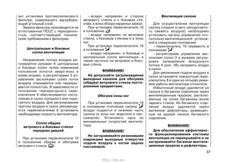 ант установки противозапахового
фильтра, содержащего адсорбиру-
ющий угольный слой.
Замена фильтра производится на
аттестованных ПССС с периодично-
стью, соответствующей техниче-
ским требованиям к фильтрам.
Центральные и боковые
сопла вентиляции
Направление потока воздуха ре-
гулируется ручками 4 центральных
и боковых сопел путем изменения
положения лопаток вверх-вниз и
влево-вправо, а регуляторами 3 уп-
равления заслонками сопел поток
воздуха открывается или перекры-
вается полностью. В зависимости от
положения температурного пере-
ключателя 9 обеспечивается посту-
пление в салон холодного или подо-
гретого воздуха. Для регулирования
притока воздуха в салон рекоменду-
ется переключателем 8 установить
необходимую скорость вентилятора.
Сопла обдува
ветрового и боковых стекол
передних дверей
При установке переключателя 10
в положение обдува и обогрева
ветрового стекла :
37
– воздух направлен в сторону
ветрового стекла и к боковым стё-
клам, в зоны обзора наружных зеркал.
При установке переключателя 10
в положение :
– воздух направлен на ветровое
стекла, к боковым стёклам и в зоны
ног.
При установке переключателя 10
в положение :
– воздух направлен, в боковые и
центральные сопла вентиляции, а
также частично на ветровое и боко-
вые стёкла.
ВНИМАНИЕ!
Не допускайте загромождения
выходных каналов для обогрева
(обдува) ветрового стекла посто-
ронними предметами.
Обогрев зоны ног
При установке переключателя 10
в положение отопления салона
воздух подается в нижнюю часть
салона (в зоны ног водителя и пас-
сажиров). Установить одну из
минимальных скоростей вентиля-
тора.
ВНИМАНИЕ!
Не загораживайте резиновыми
ковриками выходные отверстия
подачи воздуха к ногам задних
пассажиров.
Вентиляция салона
Для осуществления вентиляции
салона (подачи в него неподогрето-
го свежего воздуха) необходимо
установить органы управления ото-
пительно-вентиляционной установ-
кой в следующее положение:
– переключатель 10 перевести в
положение .
– регуляторами управления зас-
лонками сопел 3 и ручками регули-
ровки направления воздушного
потока 4 (рис. 38) направить воздух
в салон.
Для увеличения подачи воздуха в
салон установите поворотный пере-
ключатель 8 в один из четырёх режи-
мов работы вентилятора отопителя.
Избыточный воздух удаляется из
салона в багажное отделение через
вентиляционные прорези, располо-
женные на полке багажника возле
заднего стекла. Из багажного отде-
ления воздух удаляется через
вытяжные дефлекторы, размещен-
ные на задней панели багажного
отделения.
ВНИМАНИЕ!
Для обеспечения эффективно-
го функционирования системы
вентиляции не перекрывайте и не
загораживайте багажом вентиля-
ционные прорези и дефлекторы.
http://vnx.su/
 