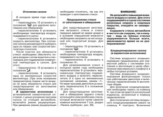 Отопление салона
В холодное время года необхо-
димо:
– переключатель 10 установить в
положение для удаления запо-
тевания или обмерзания;
– переключателем 9 установить
необходимую температуру воздуха,
подаваемого в салон;
– переключателем 8 установить
скорость вентилятора. При отопле-
нии салона рекомендуется выбирать
одну из первых трех скоростей вен-
тилятора отопителя.
После очистки зон обзорности
стекол необходимо обеспечить по-
дачу воздуха к ногам водителя и пас-
сажиров для поддержания комфорт-
ной температуры в салоне. Для
этого:
– переключатель 10 установить в
положение ;
– переключателем 8 установить
одну из минимальных скоростей
вентилятора. (При этом положении
предусмотрена подача части возду-
ха на зоны обзорности стекол для
предотвращения их запотевания
или обмерзания).
В вариантном исполнении с
установленной климатической си-
стемой, с целью ускорения прогрева
салона на стоящем автомобиле,
включайте режим рециркуляции.
При движении режим рециркуляции
необходимо отключать, так как это
приводит к запотеванию стекол.
Предохранение стекол
от запотевания и обмерзания
Для предотвращения запотева-
ния ветрового стекла и стекол
передних дверей во время дождя и
в условиях повышенной влажности
необходимо направить на них холод-
ный или подогретый воздух. Для
этого:
– переключатель 10 установить в
положение ;
– переключателем 9 установить
необходимую температуру воздуха,
подаваемого на стекла;
– переключатель 8 установить в
положение «2».
Для размораживания стекол в
холодное время года необходимо
переключателем 9 установить мак-
симальную температуру подавае-
мого воздуха и включить переклю-
чатель 8 в одно из минимальных
положений, например, режим «1».
По мере прогрева двигателя устано-
вить переключатель 8 в положение
«2» или «3».
Для предотвращения запотева-
ния и обмерзания заднего стекла
используйте электрообогрев стекла,
который включается путем нажатия
клавиши выключателя 7 (см. раздел
«Панель приборов», рис. 29).
ВНИМАНИЕ!
Недопускайтеповышениявлаж-
ности воздуха в салоне. Для этого
поддерживайте в сухом состоянии
резиновые коврики и ковровые
покрытия, очищайте их своевре-
менно.
Содержите стекла автомобиля
в чистоте как снаружи, так и изну-
три – ведь на грязных стеклах
задерживается больше влаги,
увеличивается время на их раз-
мораживание!
Кондиционирование салона
(в вариантном исполнении)
Система воздушного кондицио-
нирования предназначена для сов-
местной работы с системами ото-
пления и вентиляции в целях обес-
печения максимального комфорта в
любых погодных условиях.
Система воздушного кондицио-
нирования функционирует только
при работающем двигателе и вклю-
ченном переключателем 8 вентиля-
торе обдува.
Для включения кондиционирова-
ния необходимо нажать на клавишу
*, при этом загорается контрольный
индикатор, встроенный в клавишу
переключателя.
Для отключения системы воздуш-
ного кондиционирования нажать на
клавишу * повторно. Включение
38
http://vnx.su/
 