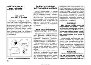 ЭКСПЛУАТАЦИЯ
АВТОМОБИЛЯ
УСТАНОВКА
НОМЕРНЫХ ЗНАКОВ
Передний номерной знак 4
(рис. 39) крепится двумя самонаре-
зающими винтами 2 с шайбами 3
к переднему бамперу 1. Перед уста-
новкой заднего номерного знака
вставьте в отверстия задней стенки
5 пластмассовые втулки 6, устано-
вите номерной знак 9 и закрепите
его самонарезающими винтами 7
с шайбами 8.
ОСНОВЫ БЕЗОПАСНОЙ
ЭКСПЛУАТАЦИИ АВТОМОБИЛЯ
Ваша безопасность и охрана
среды обитания зависят от техниче-
ской исправности Вашего автомо-
биля и соблюдения правил его
эксплуатации. Нижеприведенные
рекомендации в значительной сте-
пени повысят Вашу безопасность на
дорогах и позволят сохранить транс-
портное средство в исправном
состоянии.
Меры предосторожности
при эксплуатации автомобиля
Не превышайте нагрузки автомо-
биля, указанной в данном руковод-
стве. Перегрузка приводит к пов-
реждению элементов подвески,
преждевременному износу шин и к
потере устойчивости автомобиля.
Не допускайте быстрой езды по
дорогам с нарушенным покрытием,
так как резкие удары могут дефор-
мировать элементы подвески и
кузова.
Регулярно проверяйте состояние
защитных резиновых чехлов рейки
рулевого механизма, шаровых опор,
тяги переключения передач, шарни-
ров привода передних колес, а
также защитных колпачков шарни-
ров рулевых тяг. Если чехол или кол-
пачок поврежден, неправильно уста-
новлен или скручен, то в шарнир или
механизм будут проникать пыль,
вода и грязь, что вызовет их усилен-
ный износ и разрушение. Поэтому
поврежденный чехол или колпачок
немедленно заменяйте новым, а
неправильно установленный или
скрученный – поправьте.
ВНИМАНИЕ!
Для смазки узлов и агрегатов
применяйте материалы, реко-
мендуемые заводом-изготовите-
лем в приложении 1. Применение
других материалов может приве-
сти к преждевременному износу
или повреждению этих узлов и
агрегатов.
Характерной особенностью дви-
гателя является его низкая шум-
ность. Чтобы избежать работы дви-
гателя на высоких оборотах при дви-
жении автомобиля, своевременно
переключайте передачи. Тем самым
Вы продлите срок службы двигателя
и снизите расход топлива.
ВНИМАНИЕ!
Двигатель автомобиля рассчи-
тан на применение бензина с
октановым числом не ниже, чем
указано в приложении 1. Эксплу-
40
Рис. 39. Установка номерных знаков
http://vnx.su/
 