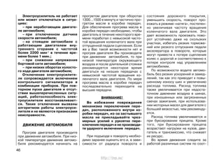 Электроусилитель не работает
или может отключаться в ситуа-
циях:
– при неработающем двигате-
ле автомобиля;
– при отключенном датчике
скорости автомобиля;
– на стоящем автомобиле с
работающим двигателем вну-
треннего сгорания с частотой
более 2200 мин-1
в течение вре-
мени более 1 мин.;
– при снижении напряжения
бортовой сети автомобиля;
– при низких оборотах холосто-
го хода двигателя автомобиля;
Отключение электроусилите-
ля сопровождается включением
контрольного сигнализатора в
комбинации приборов. При пов-
торном пуске двигателя и отсут-
ствии вышеперечисленных ситу-
аций, работоспособность элек-
троусилителя восстанавливает-
ся. Такие отключения вызваны
алгоритмом работы электроуси-
лителя и не являются признаками
неисправности.
ДВИЖЕНИЕ АВТОМОБИЛЯ
Прогрев двигателя производите
при движении автомобиля. При низ-
кой температуре движение автомо-
биля рекомендуется начинать на
прогретом двигателе при оборотах
1300...1500 в минуту и частично про-
гретом масле в коробке передач.
Для обеспечения прогрева масла в
коробке передач необходимо, чтобы
двигатель в течение некоторого вре-
мени поработал с невысокой часто-
той вращения коленчатого вала при
отпущенной педали сцепления. Если
же у Вас такой возможности нет и
прогрев двигателя Вы производите
при движении автомобиля, то при
низкой температуре окружающего
воздуха и после длительной стоянки
рекомендуется некоторое время
двигаться на низших передачах с
невысокой частотой вращения ко-
ленчатого вала двигателя. По мере
прогрева масла в коробке передач
последовательно переходите на
высшие передачи.
ВНИМАНИЕ!
Во избежание повреждения
механизма переключения пере-
дач, расположенного внутри ко-
робки передач, из-за застывшего
масла не прикладывайте чрез-
мерных усилий к рукоятке пере-
ключения передач и не производи-
те ударного включения передач.
При подъезде к повороту необхо-
димо заранее оценить его и, в зави-
симости от радиуса поворота и
состояния дорожного покрытия,
уменьшить скорость, поворот про-
езжать в режиме «натяга», постепен-
но увеличивая частоту вращения
коленчатого вала двигателя. Это
дает возможность проезжать пово-
рот устойчиво даже на скользких
участках, избегать резких торможе-
ний или резкого отпускания педали
акселератора в повороте, которые
могут привести к потере сцепления
колес с дорогой и соответственно к
потере контроля над управлением
автомобилем.
По возможности водите автомо-
биль без резких ускорений и замед-
лений, так как это приводит к повы-
шенному износу шин и увеличению
расхода топлива. Расход топлива
также увеличивается при недоста-
точном давлении воздуха в шинах,
при изношенных или загрязненных
свечах зажигания, при использова-
нии моторных масел для двигателя с
большей вязкостью, чем рекоменду-
ется.
Расход топлива увеличивается и
при буксировании прицепа. Кроме
того, при буксировании прицепа
возрастают нагрузки на кузов, дви-
гатель и трансмиссию, что снижает
их ресурс.
Во время движения следите за
работой различных систем по соот-
46
http://vnx.su/
 