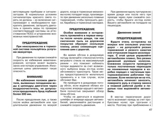 ветствующим приборам и сигнали-
заторам. В нормальных условиях
сигнализаторы красного света го-
реть не должны – их включение сиг-
нализирует о необходимости пре-
кратить движение, заглушить двига-
тель и принять меры по проверке
соответствующей системы на атте-
стованном ПССС и устранению воз-
можных неисправностей.
ПРЕДУПРЕЖДЕНИЕ
При неисправностях в тормоз-
ной системе пользуйтесь услуга-
ми эвакуатора.
При движении по лужам снижайте
скорость во избежание акваплани-
рования, которое может вызвать
занос или потерю управления. Изно-
шенные шины увеличивают такую
опасность.
ВНИМАНИЕ!
Во избежание поломок двига-
теля, вызванных попаданием во-
ды в цилиндры двигателя через
воздухоочиститель, не допуска-
ется преодолевать брод глубиной
более 300 мм.
После преодоления луж, а также
после мойки автомобиля или при
длительном движении по мокрой
дороге, когда в тормозные механиз-
мы колес попадает вода, произведи-
те при движении несколько плавных
торможений, чтобы просушить дис-
ки, барабаны и тормозные накладки.
ПРЕДУПРЕЖДЕНИЕ
Особое внимание и осторож-
ность проявляйте в первые мину-
ты после начала дождя, так как
смоченная пыль на дорожном
покрытии образует скользкую
пленку, резко снижающую сце-
пление шин с дорогой.
Во время обгона в дождливую
погоду включайте стеклоочиститель
ветрового стекла на максимальный
режим – это поможет избежать
потери видимости за счет возмож-
ного выброса воды из-под колес
обгоняемого транспорта. Такие ме-
ры предосторожности желательно
применять и в том случае, если
обгоняют Вас.
Не проводите в дождливую пого-
ду обгон, если водяное облако из-
под колес впереди идущего автомо-
биля полностью закрывает обзор
зоны обгона.
Чтобы не двигаться в водяном
шлейфе от впереди идущих автомо-
билей, увеличивайте дистанцию и
снижайте скорость движения.
При движении вдоль тротуаров во
время дождя или после него при
проезде через лужи снижайте ско-
рость, чтобы брызги из-под колес
Вашего автомобиля не попадали на
пешеходов.
Движение зимой
ПРЕДУПРЕЖДЕНИЕ
Будьте очень осторожны на
мокрых или скользких участках
дорог – не допускайте резких
торможений и резкого нажатия
или отпускания педали акселера-
тора. С этой целью управляйте
автомобилем плавно, без резких
движений рулевым колесом.
Снижение скорости проводите
только постепенным переходом
на пониженные передачи в ко-
робке передач с частичным при-
тормаживанием рабочими тор-
мозами. Если несмотря ни на что,
автомобиль начинает заносить,
поверните руль в сторону заноса
и плавной работой рулём и пе-
далью газа выровняйте автомо-
биль.
В местах пересечения дорог
часто возникает наледь за счет про-
буксовки колес при трогании с
места. Поэтому при приближении к
47
http://vnx.su/
 