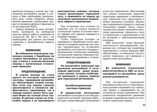 давлении воздуха в шинах при тор-
можении автомобиль уводит в сто-
рону и Вам необходимо доворачи-
вать руль, чтобы сохранить напра-
вление движения, необходимо про-
вести проверку рабочих тормозов на
аттестованном ПССС.
Садясь впервые за руль автомо-
биля, проверьте на свободном
участке дороги работу тормозов на
скоростях 40, 60 и 80 км/ч, что
необходимо для оценки состояния
тормозов и приобретения первого
навыка.
ВНИМАНИЕ!
Во избежание прилипания тор-
мозных колодок к барабанам не
ставьте автомобиль на длитель-
ную стоянку в осеннее-весенний
период с включенным стояноч-
ным тормозом.
ПРЕДУПРЕЖДЕНИЕ
В случае выхода из строя
одного из контуров тормозной
системы, торможение автомоби-
ля обеспечивает второй контур.
При этом ход педали тормоза
увеличивается и снижается эф-
фективность торможения, что в
первый момент может быть оце-
нено Вами как полный отказ тор-
мозов. В данном случае не отпу-
скайте педаль и не производите
многократные нажимы, которые
только увеличивают тормозной
путь, а нажимайте на педаль до
получения максимально возмож-
ного эффекта торможения.
При остановке или стоянке на
подъеме или на спуске включите
стояночный тормоз и соответствен-
но первую или заднюю передачи в
коробке передач.
Чтобы тормозные колодки не
примерзли к барабанам после дви-
жения по мокрым дорогам при низ-
ких температурах, не оставляйте
автомобиль на открытой площадке с
включенным стояночным тормозом,
не просушив тормоза плавными тор-
можениями при движении к стоянке.
ПРЕДУПРЕЖДЕНИЕ
Не выключайте зажигание при
движении автомобиля! С оста-
новкой двигателя резко возра-
стает усилие, которое необходи-
мо приложить к педали тормоза
для торможения автомобиля.
Антиблокировочная
система тормозов
В вариантном исполнении
автомобили оснащаются антиблоки-
ровочной системой тормозов (АБС),
которая предотвращает блокировку
колес при торможении, обеспечивая
тем самым сохранение заданной
траектории движения и минималь-
ный тормозной путь практически в
любых дорожных условиях. Однако
при торможении на дороге с рыхлым
покрытием (гравий, песок, неука-
танный снег) может произойти неко-
торое увеличение тормозного пути
по сравнению с торможением в тех
же условиях с заблокированными
колесами.
АБС выполняет также функцию
электронного распределения тор-
мозных сил, которая при служебном
торможении и отказе функции АБС
обеспечивает оптимальное соотно-
шение тормозных сил передних и
задних колес автомобиля.
ВНИМАНИЕ!
Во избежание ограничения
работоспособности АБС не уста-
навливайте на автомобиль шины
разной размерности.
При экстренном торможении
максимально быстро и с максималь-
ным усилием нажимайте на тормоз-
ную педаль и удерживайте ее, не
отпуская до конца торможения. При
изменении направления движения
во время торможения также не отпу-
скайте тормозную педаль.
49
http://vnx.su/
 