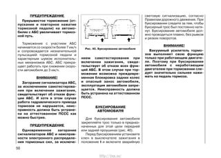 ПРЕДУПРЕЖДЕНИЕ
Прерывистое торможение (от-
пускание и повторное нажатие
тормозной педали) на автомо-
билях с АБС увеличивает тормоз-
ной путь.
Торможение с участием АБС
начинается со скорости более 7 км/ч
и сопровождается незначительной
пульсацией тормозной педали и
характерным шумом исполнитель-
ных механизмов АБС. АБС прекра-
щает работать при снижении скоро-
сти автомобиля до 3 км/ч.
ВНИМАНИЕ!
Загорание сигнализатора АБС,
за исключением самотестирова-
ния при включении зажигания,
свидетельствует об отказе функ-
ции АБС. И хотя в этом случае
работа гидравлического привода
тормозов не нарушается, неис-
правность должна быть устране-
на на аттестованном ПССС как
можно быстрее.
ПРЕДУПРЕЖДЕНИЕ
Одновременное загорание
сигнализаторов АБС и неисправ-
ности электронного распределе-
ния тормозных сил, за исключе-
нием самотестирования при
включении зажигания, свиде-
тельствует об отказе всех функ-
ций АБС. В этом случае при тор-
можении возможна преждевре-
менная блокировка задних колес
и опасный занос автомобиля,
эксплуатация автомобиля запре-
щается. Неисправность должна
быть устранена на аттестованном
ПССС.
БУКСИРОВАНИЕ
АВТОМОБИЛЯ
Для буксирования автомобиля
закрепляйте трос только в предназ-
наченных для этой цели передней
или задней проушинах (рис. 40).
Перед буксированием установите
ключ в выключателе зажигания в
положение I и включите аварийную
световую сигнализацию, согласно
Правилам дорожного движения. При
буксировании следите за тем, чтобы
буксирный трос был постоянно натя-
нут. Буксирование автомобиля дол-
жно проводиться плавно, без рывков
и резких поворотов.
ВНИМАНИЕ!
Вакуумный усилитель тормо-
зов выполняет свою функцию
только при работающем двигате-
ле. Поэтому при буксировании
автомобиля с неработающим
двигателем при торможении сле-
дует значительно сильнее нажи-
мать на педаль тормоза.
50
Рис. 40. Буксирование автомобиля
http://vnx.su/
 