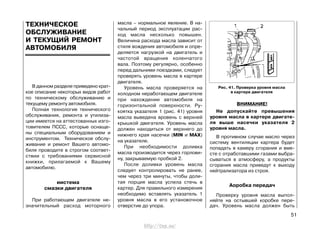 В данном разделе приведено крат-
кое описание некоторых видов работ
по техническому обслуживанию и
текущему ремонту автомобиля.
Полная технология технического
обслуживания, ремонта и утилиза-
ции имеется на аттестованных изго-
товителем ПССС, которые оснаще-
ны специальным оборудованием и
инструментом. Техническое обслу-
живание и ремонт Вашего автомо-
биля проводите в строгом соответ-
ствии с требованиями сервисной
книжки, прилагаемой к Вашему
автомобилю.
иистема
смазки двигателя
При работающем двигателе не-
значительный расход моторного
масла – нормальное явление. В на-
чальный период эксплуатации рас-
ход масла несколько повышен.
Величина расхода масла зависит от
стиля вождения автомобиля и опре-
деляется нагрузкой на двигатель и
частотой вращения коленчатого
вала. Поэтому регулярно, особенно
перед дальними поездками, следует
проверять уровень масла в картере
двигателя.
Уровень масла проверяется на
холодном неработающем двигателе
при нахождении автомобиля на
горизонтальной поверхности. Ру-
коятка указателя 1 (рис. 41) уровня
масла выведена вровень с верхней
крышкой двигателя. Уровень масла
должен находиться от верхнего до
нижнего края насечки (MIN и MAX)
на указателе.
При необходимости доливка
масла производится через горлови-
ну, закрываемую пробкой 2.
После доливки уровень масла
следует контролировать не ранее,
чем через три минуты, чтобы доли-
тая порция масла успела стечь в
картер. Для правильного измерения
необходимо вставлять указатель 1
уровня масла в его установочное
отверстие до упора.
ВНИМАНИЕ!
Не допускайте превышения
уровня масла в картере двигате-
ля выше насечки указателя 2
уровня масла.
В противном случае масло через
систему вентиляции картера будет
попадать в камеру сгорания и вме-
сте с отработавшими газами выбра-
сываться в атмосферу, а продукты
сгорания масла приведут к выходу
нейтрализатора из строя.
Аоробка передач
Проверку уровня масла выпол-
няйте на остывшей коробке пере-
дач. Уровень масла должен быть
51
ТЕХНИЧЕСКОЕ
ОБСЛУЖИВАНИЕ
И ТЕКУЩИЙ РЕМОНТ
АВТОМОБИЛЯ
Рис. 41. Проверка уровня масла
в картере двигателя
http://vnx.su/
 