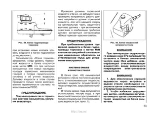 при установке новых колодок уро-
вень жидкости в бачке поднимется
до нормального.
Сигнализатор «Отказ тормоза»
загорается, когда уровень тормоз-
ной жидкости в бачке опустится
ниже метки MIN, что при частично
изношенных или новых накладках
колодок тормозных механизмов
говорит о потере герметичности
системы и об утечке жидкости.
Доливку жидкости в этом случае
проводите только после восстано-
вления герметичности системы на
аттестованном ПССС.
ПРЕДУПРЕЖДЕНИЕ
При неисправностях в тормоз-
ной системе пользуйтесь услуга-
ми эвакуатора.
Проверяя уровень тормозной
жидкости в бачке, не забудьте также
проверить исправность работы дат-
чика аварийного уровня тормозной
жидкости, для чего нажмите сверху
на центральную часть защитного
колпачка датчика – при включенном
зажигании в комбинации приборов
должен загореться сигнализатор
«Отказ тормоза» красным светом.
ПРЕДУПРЕЖДЕНИЕ
При приближении уровня тор-
мозной жидкости в бачке гидро-
привода тормозов к метке MIN
или отказе аварийной сигнализа-
ции немедленно обратитесь на
аттестованное ПССС для устра-
нения неисправности.
иистема омыва
и очистки стекол
В бачке (рис. 45) омывателей
ветрового стекла постоянно должна
быть стеклоомывающая жидкость;
доливку жидкости осуществляйте
через отверстие, закрываемое проб-
кой.
В теплое время года допускается
использовать чистую воду, а при
минусовой температуре применяйте
только специальные стеклоомываю-
щие жидкости (см. прил. 1).
ВНИМАНИЕ!
При температуре окружающе-
го воздуха ниже 00
C запрещается
оставлять в бачках омывателей
чистую воду (без добавки неза-
мерзающих стеклоомывающих
жидкостей), ввиду возможного
повреждения электронасосов
омывателей.
ВНИМАНИЕ!
1. Для обеспечения хорошей
видимости через ветровое и
заднее стекло необходимо со-
держать щетки стеклоочистителя
в безупречном состоянии.
2. Чтобы избежать деформа-
ции щеток, необходимо регуляр-
но очищать щетки стеклоочисти-
телей жидкостью из бачка омы-
вателя.
53
Рис. 44. Бачок гидропровода
тормозов
Рис. 45. Бачок омывателей
ветрового стекла
http://vnx.su/
 