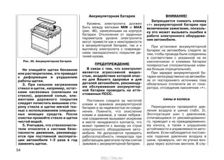 Не очищайте щетки бензином
или растворителем, это приведет
к деформации и ухудшению
работы щетки.
3. При сильном загрязнении
стекол и щеток, например, остат-
ками насекомых (налипших на
стекло), дорожной солью, эле-
ментами дорожного покрытия
следует почистить внешнюю сто-
рону стекла и щетки мягкой тка-
нью с использованием специаль-
ных моющих средств. После
очистки промойте стекло и щетки
чистой водой.
5. Учитывая, что стеклоочисти-
тели относятся к системе безо-
пасности движения, рекоменду-
ется при постоянной эксплуата-
ции автомобиля 1-2 раза в год
заменять щетки.
Аккумуляторная батарея
Уровень электролита должен
быть между метками MIN и MAX
(рис. 46), нанесенными на корпусе
батареи. Отклонения от заданных
параметров уровня электролита
могут привести как к неисправности
в аккумуляторной батарее, так и к
выплеску электролита с поврежде-
нием лакокрасочного покрытия де-
талей кузова.
ПРЕДУПРЕЖДЕНИЕ
В связи с тем, что электролит
является агрессивной жидко-
стью, воздействие которой опас-
но для Вашего здоровья и для
деталей автомобиля, рекоменду-
ем обслуживание аккумулятор-
ной батареи проводить на атте-
стованных ПССС.
Постоянно следите за чистотой
клемм и зажимов аккумуляторной
батареи и за надежностью их соеди-
нения. Помните, что окисление
клемм и зажимов, а также небреж-
ное соединение вызывают искрение
в месте ненадежного контакта, что
может привести к выходу из строя
электронного оборудования авто-
мобиля. Не допускается проверять
работоспособность генератора при
работающем двигателе путем снятия
зажимов с аккумуляторной батареи.
ВНИМАНИЕ!
Запрещается снимать клемму
«+» аккумуляторной батареи при
включенном зажигании, посколь-
ку это может вызывать ошибки в
работе электронного оборудова-
ния автомобиля.
При установке аккумуляторной
батареи на автомобиль следите за
тем, чтобы провода были соединены
в соответствии с указанной на их
наконечниках и клеммах батареи
полярностью (положительная клем-
ма больше отрицательной).
При зарядке аккумуляторной ба-
тареи непосредственно на автомоби-
ле от постороннего источника тока
обязательно отключите ее от гене-
ратора, отсоединив наконечник «+».
сины и колеса
Периодически проверяйте дав-
ление воздуха в шинах (табл. 3).
Эксплуатация шин с давлением,
отличающимся от рекомендованно-
го, приводит к их преждевременно-
му износу, а также к ухудшению
устойчивости и управляемости авто-
мобиля. Если наблюдается постоян-
ное падение давления воздуха в
шине, проверьте, нет ли утечки воз-
духа через золотник вентиля. В слу-
54
Рис. 46. Аккумуляторная батарея
http://vnx.su/
 