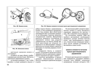 – достаньте запасное колесо и
инструмент;
– ослабьте на один оборот комби-
нированным ключом 2 (рис. 48) болты
крепления заменяемого колеса;
– установите домкрат 1 так, чтобы
выемка в упоре домкрата вошла в
ребро порога ближе к заменяемому
колесу, а пята домкрата находилась
точно под упором. Для облегчения
нахождения мест установки домкра-
та на облицовки порогов нанесены
специальные стрелки. Вращением
рукоятки домкрата (положение I)
поднимите колесо над опорной
поверхностью на высоту 50-60 мм.
Если расстояние до опорной по-
верхности не обеспечивает поворот
рукоятки на полный оборот, рукоятку
вращайте по малому радиусу (поло-
жение II);
– отверните болты и снимите
колесо. Установите запасное колесо,
заверните болты крепления и равно-
мерно подтяните их крест-накрест;
– опустите автомобиль и выньте
домкрат. Окончательно затяните
болты и проверьте давление воздуха
в шине.
По окончании работ уложите заме-
ненное колесо в нишу багажного
отделения, закрепите его винтом 1
(рис. 49) и закройте нишу ковриком.
По истечении первой 1000 км
пробега автомобиля необходимо
проверить усилие затяжки болтов
колес, при необходимости подтя-
нуть. Аналогичную операцию прово-
дите после каждой установки на
автомобиль новых колес.
замена элемента питания
пульта дистанционного
управления
В пульте дистанционного управле-
ния содержится литиевый элемент
питания типа CR2032, начальное
напряжение питания которого 3 В.
56
Рис. 50. Замена элемента питания пульта дистанционного управленияРис. 48. Замена колес
Рис. 49. Запасное колесо
http://vnx.su/
 