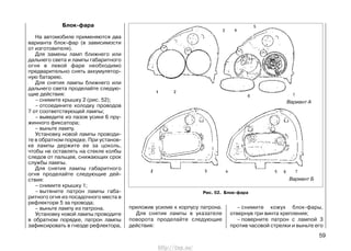 Блок-фара
На автомобиле применяются два
варианта блок-фар (в зависимости
от изготовителя).
Для замены ламп ближнего или
дальнего света и лампы габаритного
огня в левой фаре необходимо
предварительно снять аккумулятор-
ную батарею.
Для снятия лампы ближнего или
дальнего света проделайте следую-
щие действия:
– снимите крышку 2 (рис. 52);
– отсоедините колодку проводов
7 от соответствующей лампы;
– выведите из пазов усики 6 пру-
жинного фиксатора;
– выньте лампу.
Установку новой лампы проводи-
те в обратном порядке. При установ-
ке лампы держите ее за цоколь,
чтобы не оставлять на стекле колбы
следов от пальцев, снижающих срок
службы лампы.
Для снятия лампы габаритного
огня проделайте следующие дей-
ствия:
– снимите крышку 1;
– вытяните патрон лампы габа-
ритного огня из посадочного места в
рефлекторе 5 за провода;
– выньте лампу из патрона.
Установку новой лампы проводите
в обратном порядке, патрон лампы
зафиксировать в гнезде рефлектора,
приложив усилие к корпусу патрона.
Для снятия лампы в указателе
поворота проделайте следующие
действия:
– снимите кожух блок-фары,
отвернув три винта крепления;
– поверните патрон с лампой 3
против часовой стрелки и выньте его
59
Рис. 52. Блок-фара
Вариант А
Вариант Б
http://vnx.su/
 