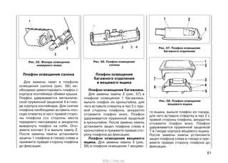 го ящика, выньте плафон из гнезда,
для чего вставьте отвертку в паз 2 с
правой стороны плафона, аккуратно
отожмите плафон вниз. Плафон
удерживается пружинной защелкой
7 в гнезде корпуса вещевого ящика.
После замены лампы установите
зацеп плафона слева в гнездо и при-
жмите правую сторону плафона до
фиксации.
61
Плафон освещения салона
Для замены ламп в плафоне
освещения салона (рис. 56) не-
обходимо демонтировать плафон с
корпуса контейнера обивки крыши.
Плафон удерживается металличе-
ской пружинной защелкой 4 в гнез-
де корпуса контейнера. Для снятия
плафона необходимо вставить пло-
скую отвертку в паз с правой сторо-
ны плафона (со стороны места
переднего пассажира) и аккуратно
вывернуть плафон на себя. Ото-
жмите контакт 3 и выньте лампу 2.
После замены лампы установите
зацепы 1 плафона в гнездо слева и
прижмите правую сторону плафона
до фиксации.
Плафон освещения
багажного отделения
и вещевого ящика
Плафон освещения багажника.
Для замены лампы 2 (рис. 57) в
плафоне освещения 1 багажника,
выньте плафон из кронштейна, для
чего вставьте отвертку в паз 3 с пра-
вой стороны плафона, аккуратно
отожмите плафон вниз. Плафон
удерживается пружинной защелкой
в кронштейне. После замены лампы
установите зацеп плафона слева в
кронштейне и прижмите правую сто-
рону плафона до фиксации.
Плафон освещения вещевого
ящика. Для замены лампы 3 (рис.
58) в плафоне освещения 1 вещево-
Рис. 56. Плафон освещения
салона
Рис. 57. Плафон освещения
багажного отделения
Рис. 58. Плафон освещения
вещевого ящика
Рис. 55. Фонарь освещения
номерного знака
http://vnx.su/
 