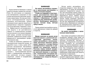 Аузов
Кузов является базовым и самым
дорогостоящим элементом автомо-
биля. Он изготовлен из современ-
ных материалов и защищен от кор-
розии высококачественными защит-
ными средствами. Основа долговеч-
ности антикоррозионной защиты
заложена изготовителем, однако
лакокрасочные и другие защитные и
декоративные покрытия подверже-
ны естественному старению и изно-
су. Эффективность антикоррозион-
ной защиты и ее долговечность
зависят от климатических условий,
экологического состояния окружаю-
щей среды, условий эксплуатации,
хранения, правильного ухода и свое-
временности принимаемых профи-
лактических мер.
Чтобы не появились царапины на
лакокрасочном покрытии кузова, не
удаляйте пыль и грязь сухим обти-
рочным материалом. Автомобиль
рекомендуется мыть до высыхания
грязи струей воды небольшого
напора с использованием мягкой
губки и применением автомобиль-
ных шампуней, которые создают
защитные пленки от воздействия
окружающей среды.
ВНИМАНИЕ!
Не мойте автомобиль содовы-
ми и щелочными растворами, а
также сточными водами.
Чтобы не повредить пластмас-
совые рассеиватели блок-фар
при мойке, не применяйте агрес-
сивные и абразивные чистящие
средства или химические разба-
вители. Необходимо применять
чистую теплую воду, мягкую
губку и мыло.
Перед мойкой автомобиля прочи-
стите дренажные отверстия дверей
и порогов.
ВНИМАНИЕ!
Ввиду наличия на рынке услуг
моечных машин с различной кон-
струкцией щеточных узлов,
мойка автомобиля с использова-
нием щеточных моечных машин
может привести к потере блеска
лакокрасочного покрытия и сни-
жению его защитных свойств.
Поэтому перед мойкой предва-
рительно запрашивайте операто-
ра моечной машины о конструк-
ции, техническом состоянии ще-
ток и степени воздействия на
лакокрасочное покрытие Вашего
автомобиля.
Летом мойте автомобиль на
открытом воздухе в тени. Если это
невозможно, то сразу же обтирайте
вымытые поверхности насухо, так
как при высыхании капель воды на
солнце на окрашенной поверхности
образуются пятна. Зимой после
мойки автомобиля в теплом поме-
щении перед выездом протрите
кузов и уплотнители дверей насухо,
так как при замерзании оставшихся
капель могут образоваться трещины
на лакокрасочном покрытии и при-
мерзание уплотнителей к кузову.
ВНИМАНИЕ!
Не мойте автомобиль с вклю-
ченным зажиганием.
При мойке автомобиля избегайте
попадания прямой струи воды на
изделия электрооборудования, элек-
тронные устройства, датчики и
разъемные соединения в моторном
отсеке. Следите за состоянием
защитных чехлов разъемных соеди-
нений электронных блоков и датчи-
ков. При попадании влаги разъем-
ные соединения продуйте сжатым
воздухом и обработайте водооттал-
кивающими средствами для защиты
контактов от окисления.
Во время мойки тщательно про-
мывайте зафланцовки дверей, капо-
та, крышки багажника, сварные швы
62
http://vnx.su/
 