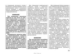 и соединения моторного отсека,
багажника и проемов дверей, так как
накопившаяся грязь в указанных
местах приведет к разрушению
защитно-декоративного покрытия и
к коррозии металла.
ВНИМАНИЕ!
При проявлении признаков
коррозии (в том числе по свар-
ным соединениям и стыкам), а
также нарушений лакокрасочно-
го покрытия (сколы, царапины,
истирания) и других защитных
покрытий (сколы и истирание
мастики и грунта) необходимо
принять меры по предотвраще-
нию дальнейшего развития кор-
розии, восстановлению и ремон-
ту лакокрасочного и защитного
покрытий, для чего обратитесь на
ПССС.
Своевременно принятые меры
по предотвращению развития
процесса коррозии на кузове и
других частях автомобиля прод-
лят срок его службы и надолго
сохранят товарный вид. В случае
непринятия Вами своевременных
мер по устранению коррозион-
ных процессов на кузове изгото-
витель не несет ответственности
за дальнейшее состояние кузова
Вашего автомобиля.
Для повышения коррозионной
стойкости кузова в замкнутые
коробчатые полости порогов, лон-
жеронов, поперечин и других
элементов основания кузова изгото-
вителем нанесен специальный анти-
коррозионный состав. При эксплуа-
тации автомобиля необходимо про-
водить антикоррозионную обработ-
ку кузова на аттестованных изгото-
вителем ПССС в течение первого
года эксплуатации и периодически
раз в год по технологии, разрабо-
танной изготовителем.
В процессе эксплуатации автомо-
биля покрытие на днище кузова под-
вергается воздействию гравия,
песка, соли. В результате этого воз-
действия мастика и грунт истирают-
ся, оголенный металл ржавеет. Поэ-
тому регулярно следите за состоя-
нием покрытия днища и своевре-
менно восстанавливайте повреж-
денные участки.
ВНИМАНИЕ!
При эксплуатации автомобиля
зимой внимательно следите за
состоянием лакокрасочного по-
крытия кузова. При обнаружении
повреждений немедленно обра-
щайтесь на аттестованные изго-
товителем ПССС для их скорей-
шего устранения.
Для сохранения блеска окрашен-
ных поверхностей автомобиля (осо-
бенно у автомобилей, хранящихся
на открытом воздухе) регулярно
полируйте их с применением поли-
ровочных средств. Эти средства
закрывают микротрещины и поры,
возникшие в процессе эксплуатации
в лакокрасочном покрытии, что пре-
пятствует возникновению коррозии
под слоем краски.
Чтобы поверхность кузова дли-
тельное время сохраняла блеск, не
оставляйте автомобиль продолжи-
тельное время на солнце, а также не
допускайте попадания кислот, раст-
воров соды, тормозной жидкости и
бензина на поверхность кузова.
Чтобы не появились пятна на
лакокрасочном покрытии под люком
топливного бака при попадании бен-
зина, протирайте поверхность
чистой ветошью после заправки.
В связи с неблагоприятной эко-
логической обстановкой в некото-
рых районах имеются случаи агрес-
сивного воздействия отдельных
компонентов из окружающей среды
на защитно-декоративные покрытия
автомобиля. Эти воздействия про-
являются в виде рыжей сыпи,
локального изменения цвета наруж-
ного лакокрасочного покрытия, ло-
кального разрушения эмалевого
покрытия кузова.
63
http://vnx.su/
 