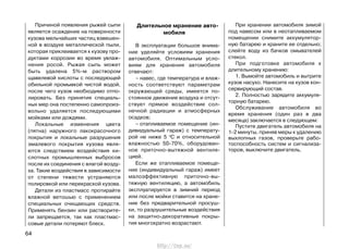 Причиной появления рыжей сыпи
является осаждение на поверхности
кузова мельчайших частиц взвешен-
ной в воздухе металлической пыли,
которая приклеивается к кузову про-
дуктами коррозии во время увлаж-
нения росой. Рыжая сыпь может
быть удалена 5%-м раствором
щавелевой кислоты с последующей
обильной промывкой чистой водой,
после чего кузов необходимо отпо-
лировать. Без принятия специаль-
ных мер она постепенно самопроиз-
вольно удаляется последующими
мойками или дождями.
Локальные изменения цвета
(пятна) наружного лакокрасочного
покрытия и локальные разрушения
эмалевого покрытия кузова явля-
ются следствием воздействия ки-
слотных промышленных выбросов
после их соединения с влагой возду-
ха. Такие воздействия в зависимости
от степени тяжести устраняются
полировкой или перекраской кузова.
Детали из пластмасс протирайте
влажной ветошью с применением
специальных очищающих средств.
Применять бензин или растворите-
ли запрещается, так как пластмас-
совые детали потеряют блеск.
При хранении автомобиля зимой
под навесом или в неотапливаемом
помещении снимите аккумулятор-
ную батарею и храните ее отдельно;
слейте воду из бачков омывателей
стекол.
При подготовке автомобиля к
длительному хранению:
1. Вымойте автомобиль и вытрите
кузов насухо. Нанесите на кузов кон-
сервирующий состав.
2. Полностью зарядите аккумуля-
торную батарею.
Обслуживание автомобиля во
время хранения (один раз в два
месяца) заключается в следующем:
Пустите двигатель автомобиля на
1-2 минуты, приняв меры к удалению
выхлопных газов, проверьте рабо-
тоспособность систем и сигнализа-
торов, выключите двигатель.
64
Длительное мранение авто-
мобиля
В эксплуатации большое внима-
ние уделяйте условиям хранения
автомобиля. Оптимальным усло-
виям для хранения автомобиля
отвечают:
– навес, где температура и влаж-
ность соответствуют параметрам
окружающей среды, имеется по-
стоянное движение воздуха и отсут-
ствует прямое воздействие сол-
нечной радиации и атмосферных
осадков;
– отапливаемое помещение (ин-
дивидуальный гараж) с температу-
рой не ниже 5 0
С и относительной
влажностью 50-70%, оборудован-
ное приточно-вытяжной вентиля-
цией.
Если же отапливаемое помеще-
ние (индивидуальный гараж) имеет
малоэффективную приточно-вы-
тяжную вентиляцию, а автомобиль
эксплуатируется в зимний период
или после мойки ставится на хране-
ние без предварительной просуш-
ки, то разрушительные воздействия
на защитно-декоративные покры-
тия многократно возрастают.
http://vnx.su/
 