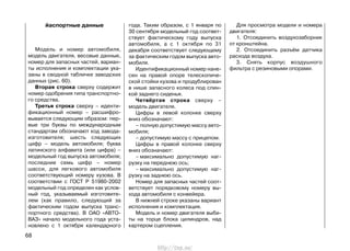 йаспортные данные
Модель и номер автомобиля,
модель двигателя, весовые данные,
номер для запасных частей, вариан-
ты исполнения и комплектации ука-
заны в сводной табличке заводских
данных (рис. 60).
Вторая строка сверху содержит
номер одобрения типа транспортно-
го средства.
Третья строка сверху – иденти-
фикационный номер – расшифро-
вывается следующим образом: пер-
вые три буквы по международным
стандартам обозначают код завода-
изготовителя; шесть следующих
цифр – модель автомобиля; буква
латинского алфавита (или цифра) –
модельный год выпуска автомобиля;
последние семь цифр – номер
шасси, для легкового автомобиля
соответствующий номеру кузова. В
соответствии с ГОСТ Р 51980-2002
модельный год определен как услов-
ный год, указываемый изготовите-
лем (как правило, следующий за
фактическим годом выпуска транс-
портного средства). В ОАО «АВТО-
ВАЗ» начало модельного года уста-
новлено с 1 октября календарного
года. Таким образом, с 1 января по
30 сентября модельный год соответ-
ствует фактическому году выпуска
автомобиля, а с 1 октября по 31
декабря соответствует следующему
за фактическим годом выпуска авто-
мобиля.
Идентификационный номер нане-
сен на правой опоре телескопиче-
ской стойки кузова и продублирован
в нише запасного колеса под спин-
кой заднего сиденья.
Четвёртая строка сверху –
модель двигателя.
Цифры в левой колонке сверху
вниз обозначают:
– полную допустимую массу авто-
мобиля;
– допустимую массу с прицепом.
Цифры в правой колонке сверху
вниз обозначают:
– максимально допустимую наг-
рузку на переднюю ось;
– максимально допустимую наг-
рузку на заднюю ось.
Номер для запасных частей соот-
ветствует порядковому номеру вы-
хода автомобиля с конвейера.
В нижней строке указаны вариант
исполнения и комплектация.
Модель и номер двигателя выби-
ты на торце блока цилиндров, над
картером сцепления.
Для просмотра модели и номера
двигателя:
1. Отсоединить воздухозаборник
от кронштейна.
2. Отсоединить разъём датчика
расхода воздуха.
3. Снять корпус воздушного
фильтра с резиновыми опорами.
68
http://vnx.su/
 