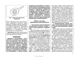 После обучения пульт дистанцион-
ного управления является также
рабочим кодовым ключом иммоби-
лизатора и служит для снятия запре-
та запуска двигателя. Возможны
обучение и работа системы одно-
временно с четырьмя пультами
дистанционного управления.
Примечание. Дополнительные пульты
не входят в комплектацию автомобиля и
могут приобретаться отдельно.
ВНИМАНИЕ!
Продажа автомобиля, осна-
щенного системой дистанцион-
ного управления, без обучения
пультов дистанционного упра-
вления не допускается. Процеду-
ра обучения пультов должна
выполняться в пунктах предпро-
дажной подготовки автомобилей
или на аттестованных ПССС обя-
зательно в присутствии владель-
ца автомобиля, в случае отказа
три раза и будет подан одиночный
предупредительный звуковой сиг-
нал. Для того чтобы активизировать
режим охраны, закройте их. Анало-
гичное поведение системы будет в
случае срабатывания автоматиче-
ской защиты от перегрева замков
дверей, если блокировка (разблоки-
ровка) замков происходила много-
кратно в течение короткого проме-
жутка времени. В этом случае по-
дождите некоторое время, после
чего работоспособность системы
автоматически восстановится.
2. Разблокировка замков две-
рей и выключение режима охраны
с пульта дистанционного управ-
ления.
Пульт дистанционного управления
в заводской комплектации предус-
матривает одновременную дистан-
ционную разблокировку дверей.
Для разблокировки замков две-
рей нажмите кнопку разблокиров-
ки на пульте. Разблокировка
дверей сопровождается однократ-
ным миганием указателей поворотов.
Предусмотрена возможность пе-
репрограммирования разблокиров-
ки дверей с одновременной на сту-
пенчатую. Для этого при включен-
ном зажигании следует нажать
одновременно кнопки блокировки
и разблокировки на пульте в
течение 5 секунд, после чего прои-
зойдет смена режима разблокиров-
7
Рис. 2. Пульт дистанционного
управления
владельца автомобиля от выпол-
нения данной процедуры должна
быть сделана запись в сервисную
книжку с подписью дилера по
продаже, печатью фирмы и удо-
стоверяющей подписи владель-
ца. При утере владельцем авто-
мобиля обучающего кодового
ключа претензии по качеству
работы системы дистанционного
управления не принимаются.
Работа системы
управления электропакетом
1. Блокировка замков дверей и
активизация режима охраны с
пульта дистанционного управле-
ния.
Для блокировки замков дверей и
активизации режима охраны нажми-
мите кнопку блокировки на пульте.
При этом замки боковых дверей и
замок двери задка (в вариантном
исполнении) заблокируются, одно-
временно активизируется режим
охраны, что подтверждается оди-
ночным миганием указателей пово-
ротов и медленным миганием сиг-
нализатора состояния иммобилиза-
тора в комбинации приборов.
Если при активизации режима
охраны была открыта какая-либо
дверь, капот или багажник (дверь
задка – в вариантном исполне-
нии), то указатели поворотов мигнут
http://vnx.su/
 