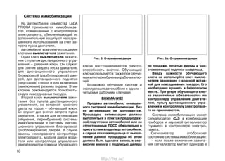 Система иммобилизации
На автомобилях семейства LADA
PRIORA применяется иммобилиза-
тор, совмещенный с контроллером
электропакета, обеспечивающий их
дополнительную защиту от неразре-
шенного использования за счет за-
прета пуска двигателя.
Автомобили комплектуются двумя
ключами выключателя зажигания.
Один ключ выключателя зажига-
ния с пультом дистанционного упра-
вления – рабочий ключ. Он служит
для снятия запрета пуска двигателя,
для дистанционного управления
блокировкой (разблокировкой) две-
рей, для дистанционного поднятия
(опускания) стекол и для включения
(выключения) режима охраны. Этим
ключом рекомендуется пользовать-
ся для повседневных поездок.
Второй ключ выключателя зажи-
гания без пульта дистанционного
управления, со вставкой красного
цвета на торце – обучающий ключ.
Он служит для снятия запрета пуска
двигателя, а также для активизации
(обучения, переобучения) системы
иммобилизации и системы дистан-
ционного управления блокировкой
(разблокировкой) дверей. В случае
замены неисправного контроллера
электропакета, модуля двери води-
теля или контроллера управления
двигателем при помощи обучающего
10
ключа восстанавливается работо-
способность систем. Обучающий
ключ используется также при обуче-
нии или переобучении рабочих клю-
чей.
Возможно обучение систем и
эксплуатация автомобиля с одним –
четырьмя рабочими ключами.
ВНИМАНИЕ!
Продажа автомобиля, оснащен-
ного системой иммобилизации, без
ее активизации не допускается.
Процедура активизации должна
выполняться в пунктах предпродаж-
ной подготовки автомобилей или на
аттестованных ПССС обязательно в
присутствии владельца автомобиля,
в случае отказа владельца от выпол-
нения данной процедуры об этом
должна быть сделана запись в сер-
висную книжку с подписью дилера
по продаже, печатью фирмы и удо-
стоверяющей подписи владельца.
Ввиду важности обучающего
ключа не используйте ключ выклю-
чателя зажигания с красной встав-
кой для повседневных поездок. Его
необходимо хранить в безопасном
месте. При утере обучающего клю-
ча гарантийные обязательства по
контроллеру управления двигате-
лем, пульту дистанционного упра-
вления и контроллеру электропаке-
та не принимаются.
Система иммобилизации имеет
сигнализатор в комбинации
приборов и звуковой сигнализатор
(зуммер) в контроллере электро-
пакета.
Сигнализатор отображает
состояние системы иммобилизации:
– если после включения зажига-
ния сигнализатор мигает один раз и
Рис. 3. Открывание двери Рис. 3а. Открывание двери
http://vnx.su/
 