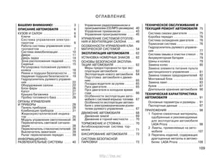 109
ВАШЕМУ ВНИМАНИЮ! . . . . . . . . . . 3
ОПИСАНИЕ АВТОМОБИЛЯ . . . . . . . 6
КУЗОВ И САЛОН . . . . . . . . . . . . . . . . . 6
Ключи . . . . . . . . . . . . . . . . . . . . . . . . 6
Система управления электро-
пакетом . . . . . . . . . . . . . . . . . . . . . . 6
Работа системы управления элек-
тропакетом . . . . . . . . . . . . . . . . . . . 7
Система иммобилизации . . . . . . . . 10
Двери . . . . . . . . . . . . . . . . . . . . . . . . . 11
Дверь задка . . . . . . . . . . . . . . . . . . . 14
Зона расположения педалей . . . . 15
Сиденья . . . . . . . . . . . . . . . . . . . . . . . 15
Регулировка положения рулевого
колеса . . . . . . . . . . . . . . . . . . . . . . . . 18
Ремни и подушки безопасности . . 18
Надувная подушка безопасности . 19
Гидроусилитель рулевого управле-
ния . . . . . . . . . . . . . . . . . . . . . . . . . . . 22
Оборудование салона . . . . . . . . . . . 22
Блок-фары . . . . . . . . . . . . . . . . . . . . 26
Капот . . . . . . . . . . . . . . . . . . . . . . . . . 27
Крышка багажника . . . . . . . . . . . . . 27
Пробка топливного бака . . . . . . . . . 28
ОРГАНЫ УПРАВЛЕНИЯ
И ПРИБОРЫ . . . . . . . . . . . . . . . . . . . . . 28
Панель приборов . . . . . . . . . . . . . . . 28
Комбинация приборов . . . . . . . . . . 31
Жидкокристаллический индика-
тор . . . . . . . . . . . . . . . . . . . . . . . . . . . 35
Модуль управления светотехникой 36
Переключатель световой сигнали-
зации . . . . . . . . . . . . . . . . . . . . . . . . . 38
Переключатель стеклоочистителей 38
Выключатель зажигания . . . . . . . . . 39
Рычаг переключения передач . . . . 39
ИНФОРМАЦИОННО-
РАЗВЛЕКАТЕЛЬНЫЕ СИСТЕМЫ . . . . 40
Управление радиоприемником и
проигрывателем (CD/МP3-ресивером) 40
Управление приемником . . . . . . . . 43
Управление проигрывателем . . . . 45
УПРАВЛЕНИЕ СИСТЕМОЙ ОТОПЛЕ-
НИЯ И ВЕНТИЛЯЦИИ САЛОНА . . . . 49
ОСОБЕННОСТИ УПРАВЛЕНИЯ КЛИ-
МАТИЧЕСКОЙ СИСТЕМОЙ . . . . . . . . 54
ЭКСПЛУАТАЦИЯ АВТОМОБИЛЯ . . . 62
УСТАНОВКА НОМЕРНЫХ ЗНАКОВ . . 62
ОСНОВЫ БЕЗОПАСНОЙ ЭКСПЛУА-
ТАЦИИ АВТОМОБИЛЯ . . . . . . . . . . . . 62
Меры предосторожности при экс-
плуатации автомобиля . . . . . . . . . . 62
Эксплуатация нового автомобиля 64
Подготовка автомобиля к движе-
нию . . . . . . . . . . . . . . . . . . . . . . . . . . . 65
Посадка водителя за рулем . . . . . . 65
Пуск двигателя . . . . . . . . . . . . . . . . . 65
Пуск двигателя в холодное время
года . . . . . . . . . . . . . . . . . . . . . . . . . . 66
Особенности эксплуатации авто-
мобиля с системой впрыска топлива 67
Особенности эксплуатации автомо-
биля с электромеханическимусили-
телем рулевого управления . . . . . . . 67
ДВИЖЕНИЕ АВТОМОБИЛЯ . . . . . . . . 68
Движение зимой . . . . . . . . . . . . . . . 69
Движение в горной местности . . . 70
ТОРМОЖЕНИЕ И СТОЯНКА . . . . . . . . 70
Антиблокировочная система тор-
мозов . . . . . . . . . . . . . . . . . . . . . . . . . . . 71
БУКСИРОВАНИЕ АВТОМОБИЛЯ . . . . 72
СИСТЕМА БЕЗОПАСНОЙ
ПАРКОВКИ . . . . . . . . . . . . . . . . . . . . . . 73
ТЕХНИЧЕСКОЕ ОБСЛУЖИВАНИЕ И
ТЕКУЩИЙ РЕМОНТ АВТОМОБИЛЯ 75
Система смазки двигателя . . . . . . 75
Коробка передач . . . . . . . . . . . . . . . 76
Система охлаждения двигателя . . 76
Тормозная система . . . . . . . . . . . . . 76
Гидроусилитель рулевого управле-
ния . . . . . . . . . . . . . . . . . . . . . . . . . . . 77
Система омыва и очистки стекол . 78
Аккумуляторная батарея . . . . . . . . 79
Шины и колеса . . . . . . . . . . . . . . . . . 79
Замена колес . . . . . . . . . . . . . . . . . . 80
Замена элемента питания пульта
дистанционного управления . . . . . 81
Замена плавких предохранителей 82
Монтажный блок . . . . . . . . . . . . . . . 83
Замена ламп . . . . . . . . . . . . . . . . . . . 83
Кузов . . . . . . . . . . . . . . . . . . . . . . . . . 87
Длительное хранение автомобиля 90
ТЕХНИЧЕСКАЯ ХАРАКТЕРИСТИКА
АВТОМОБИЛЯ . . . . . . . . . . . . . . . . . . 91
Основные параметры и размеры . 91
Паспортные данные . . . . . . . . . . . . 97
ПРИЛОЖЕНИЯ . . . . . . . . . . . . . . . . . . . 98
1 Горюче-смазочные материалы,
одобренные и рекомендуемые
для эксплуатации автомобиля
LADA Priora . . . . . . . . . . . . . . . . . . 98
2 Лампы, применяемые на авто-
мобиле . . . . . . . . . . . . . . . . . . . . .107
3 Перечень изделий, содержащих
драгоценные металлы в автомо-
билях LADA Priora . . . . . . . . . . . .108
ОГЛАВЛЕНИЕ
http://vnx.su/
 
