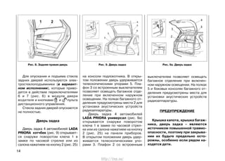 Для опускания и подъема стекла
задних дверей используются элек-
тростеклоподъемники (в вариант-
ном исполнении), которые приво-
дятся в действие переключателями
6 и 7 (рис. 6) в модуле двери
водителя и кнопками и пульта
дистанционного управления.
Стекла задних дверей опускаются
не полностью.
Дверь задка
Дверь задка 4 автомобилей LADA
PRIORA хэтчбек (рис. 9) открывает-
ся снаружи поворотом ключа 1 в
замке по часовой стрелке или из
салона нажатием на кнопку 2 (рис. 25)
на консоли подлокотника. В откры-
том положении дверь удерживается
телескопическими упорами 5. Пла-
фон 3 со встроенным выключателем
позволяет освещать багажное отде-
ление при включенном наружном
освещении. На полках багажного от-
деления предусмотрены места 2 для
установки акустических устройств
радиоаппаратуры.
Дверь задка 4 автомобилей
LADA PRIORA универсал (рис. 9а)
открывается снаружи поворотом
ключа 1 в замке по часовой стрел-
ке или из салона нажатием на кнопку
2 (рис. 25) на панели приборов.
В открытом положении дверь удер-
живается телескопическими упо-
рами 3. Плафон 2 со встроенным
14
выключателем позволяет освещать
багажное отделение при включен-
ном наружном освещении. На полках
5 и боковых консолях багажного от-
деления предусмотрены места для
установки акустических устройств
радиоаппаратуры.
ПРЕДУПРЕЖДЕНИЕ
Крышка капота, крышка багаж-
ника, дверь задка – являются
источником повышенной травмо-
опасности, поэтому при закрыва-
нии их будьте предельно осто-
рожны, особенно если рядом на-
ходятся дети.
Рис. 8. Задняя правая дверь Рис. 9. Дверь задка Рис. 9a. Дверь задка
http://vnx.su/
 