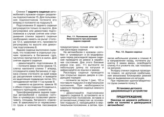 Спинки 7 заднего сиденья авто-
мобилей с кузовом «седан» разделе-
ны подлокотником 15. Для пользова-
ния подлокотником потяните его
вперед и положите на подушку 6.
Подголовники 8 заднего сиденья
регулируются только по высоте. Для
регулировки или демонтажа подго-
ловников в случае снятия или отки-
дывания спинки заднего сиденья
необходимо нажать на рычаг стопо-
ра 12 и, удерживая его, произвести
регулировку по высоте или демон-
таж подголовника 8.
Заднее сиденье выполнено съем-
ным, что позволяет в отдельных слу-
чаях провозить в багажнике груз,
частично пропустив его в салон. Для
снятия заднего сиденья:
– демонтируйте подголовники 8;
– потяните вверх петли замков 13,
слегка наклоните спинки 7 вперед,
отсоедините ковер багажника от кар-
каса спинки (потяните за край ковра
до расцепления клепок) и выведите
из зацепления подвижную петлю 10 с
неподвижной петлей 11 на кузове 9;
– нажмите на рукоятки замков 16
с обеих сторон подушки 6 сиденья и,
немного приподняв, снимите ее.
Трансформируемое заднее сиде-
нье автомобилей с кузовом «хэтч-
бек» и «универсал» позволяет увели-
чивать площадь багажного отделе-
ния. В зависимости от перевозимо-
го груза и количества пассажиров
предусмотрена полная или частич-
ная раскладка сиденья.
На автомобилях с кузовом «хэтч-
бек» и «универсал» и их модифика-
циях перед раскладкой задних сиде-
ний приведите их ремни в нерабо-
чее состояние. Для этого боковые
ремни (см. рис. 11) вытяните на
небольшую длину из катушки и
зафиксируйте их язычки в замках.
Раскладку сиденья проводите
при открытых задних дверях в сле-
дующем порядке:
– потяните за петли 1 (рис. 12) и
поставьте подушки 2 в вертикальное
положение. При необходимости
сдвиньте передние сиденья немного
вперед;
– демонтируйте подголовники
заднего сиденья 8, установите их в
транспортное положение, вставив в
установочные отверстия на основа-
нии подушки 2, находящейся в вер-
тикальном положении, а затем, при-
лагая небольшое усилие к спинке 4
в направлении назад, потяните ру-
коятку 3 замка вверх, освободите
спинку 4 и уложите ее, как показано
на рисунке.
Укладку спинки сиденья проводи-
те плавно, не допуская срабатыва-
ния механизма блокировки ремней
при их выдвижении из катушек.
При перевозке крупногабаритно-
го груза снимите полку 5.
Установка детского
удерживающего устройства
ПРЕДУПРЕЖДЕНИЕ
Никогда не держите ребенка у
себя на коленях в движущемся
автомобиле!
16
Рис. 11. Положение ремней
безопасности при раскладке
задних сидений
Рис. 12. Заднее сиденье
http://vnx.su/
 
