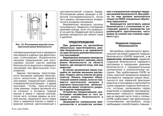 противоположной стороны бедер.
Отстегивание ремня проводят в об-
ратной последовательности, после
чего ремень автоматически возвра-
тится в исходное положение.
Беременные женщины должны
пользоваться бедренно-плечевыми
ремнями всегда, если это разреша-
ет их доктор. Бедренная часть ремня
должна находиться как можно ниже
и удобнее.
ПРЕДУПРЕЖДЕНИЕ
При движении на автомобиле
обязательно пристёгивайтесь рем-
нём безопасности и не перевозите
не пристёгнутых ремнём безопасно-
сти пассажиров!
Беременные женщины никогда не
должны располагать нижнюю ленту
ремня безопасности на область
живота, где находится плод, или над
животом!
В случае загрязнения лямок очи-
щайте их мягким мыльным раство-
ром. Гладить ленты утюгом не допу-
скается. Ремень подлежит обяза-
тельной замене новым, если он под-
вергся критической нагрузке в
дорожно-транспортном происше-
ствии или имеет потертости, разры-
вы и другие повреждения.
Устройства преднатяжения сра-
батывают независимо от того за-
стегнут ремень безопасности в
замке или нет.
Запрещается самовольное вме-
шательство в устройства натяже-
ния и ограничителя нагрузки перед-
них ремней безопасности. Все рабо-
ты по ним должны выполняться
только на ПССС специально обучен-
ным персоналом.
Запрещается застегивать ремни
безопасности с отклонением от ин-
струкций данного руководства (не
размещайте диагональную часть
ремня за спиной или спинкой сиде-
нья и т.д.).
Надувная подушка
безопасности
Автомобиль комплектуется фрон-
тальной системой надувной подушки
безопасности (СНПБ) водителя, и в
вариантном исполнении надувной
подушкой безопасности переднего
пассажира и передними ремнями
безопасности с предварительным
натяжителем и ограничителем на-
грузки. При срабатывании СНПБ за
очень короткий промежуток времени
втягиваются передние ремни безо-
пасности для надежной фиксации
водителя и пассажира и наполняются
газом надувные подушки безопасно-
сти, которые, раскрываясь перед
водителем и передним пассажиром,
уменьшают опасность травмирова-
ния их верхней части тела и головы.
СНПБ срабатывает при фронтальных
столкновениях автомобиля, когда
необходимо способствовать повыше-
4 Р.Э. LADA PRIORA 19
ной фиксации водителя и переднего
пассажира в сиденье при фронталь-
ном столкновении. Ограничитель
нагрузки предназначен для регу-
лировки усилия сжатия ремнем
безопасности водителя и переднего
пассажира при фронтальном стол-
кновении.
Задние пассажиры пристегива-
ются боковыми ремнями безопас-
ности аналогично. Для среднего
пассажира предусмотрен ремень
специальной конструкции – с двумя
язычками. Чтобы пристегнуться
этим ремнем, плавно вытяните его
из катушки и вставьте первый
язычок в замок с черной кнопкой,
после чего, потянув ремень за вто-
рой язычок, перекиньте ленты через
тело и закрепите язычок в замок с
красной кнопкой, расположенный с
Рис. 16. Регулировка верхней точки
крепления ремня безопасности
http://vnx.su/
 