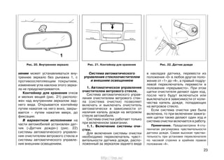 Система автоматического
управления стеклоочистителем
и внешним освещением
1. Автоматическое управление
очистителем ветрового стекла.
Система автоматического управ-
ления очистителем ветрового стек-
ла (система очистки) позволяет
включать и выключать очиститель
автоматически в зависимости от
наличия капель дождя на ветровом
стекле автомобиля.
Система очистки работает только
при включенном зажигании.
1.1. Включение системы очи-
стки.
Для включения системы очистки
необходимо переключатель чувст-
вительности датчика дождя, распо-
ложенный за зеркалом заднего вида
в накладке датчика, перевести из
положения «0» в любое другое поло-
жение от «1» до «4», а правый подру-
левой переключатель перевести в
положение «прерывисто». При этом
щетки очистителя делают один ход,
после чего будут включаться или
выключаться в зависимости от коли-
чества капель дождя, попадающих
на ветровое стекло.
Если система очистки уже была
включена, то при включении зажига-
ния щетки также делают один ход и
система очистки включается в работу.
Примечание. Предусмотрена 4-сту-
пенчатая регулировка чувствительности
датчика дождя. Самая высокая чувстви-
тельность при установке переключателя
по часовой стрелке в крайнее правое
положение «4».
23
нении может устанавливаться вну-
треннее зеркало без рычажка 1, с
противоослепляющим покрытием,
изменение угла наклона этого зерка-
ла не предусматривается.
Контейнер для хранения очков
и мелких вещей (рис. 21) располо-
жен над внутренним зеркалом зад-
него вида. Открывается контейнер
путем нажатия на него вниз, закры-
вается – путем нажатия вверх, до
фиксации.
В вариантном исполнении на
части автомобилей установлен дат-
чик («Датчик дождя») (рис. 22)
системы автоматического управле-
ния очистителем ветрового стекла и
системы автоматического управле-
ния внешним освещением.
Рис. 21. Контейнер для хранения Рис. 22. Датчик дождяРис. 20. Внутреннее зеркало
http://vnx.su/
 